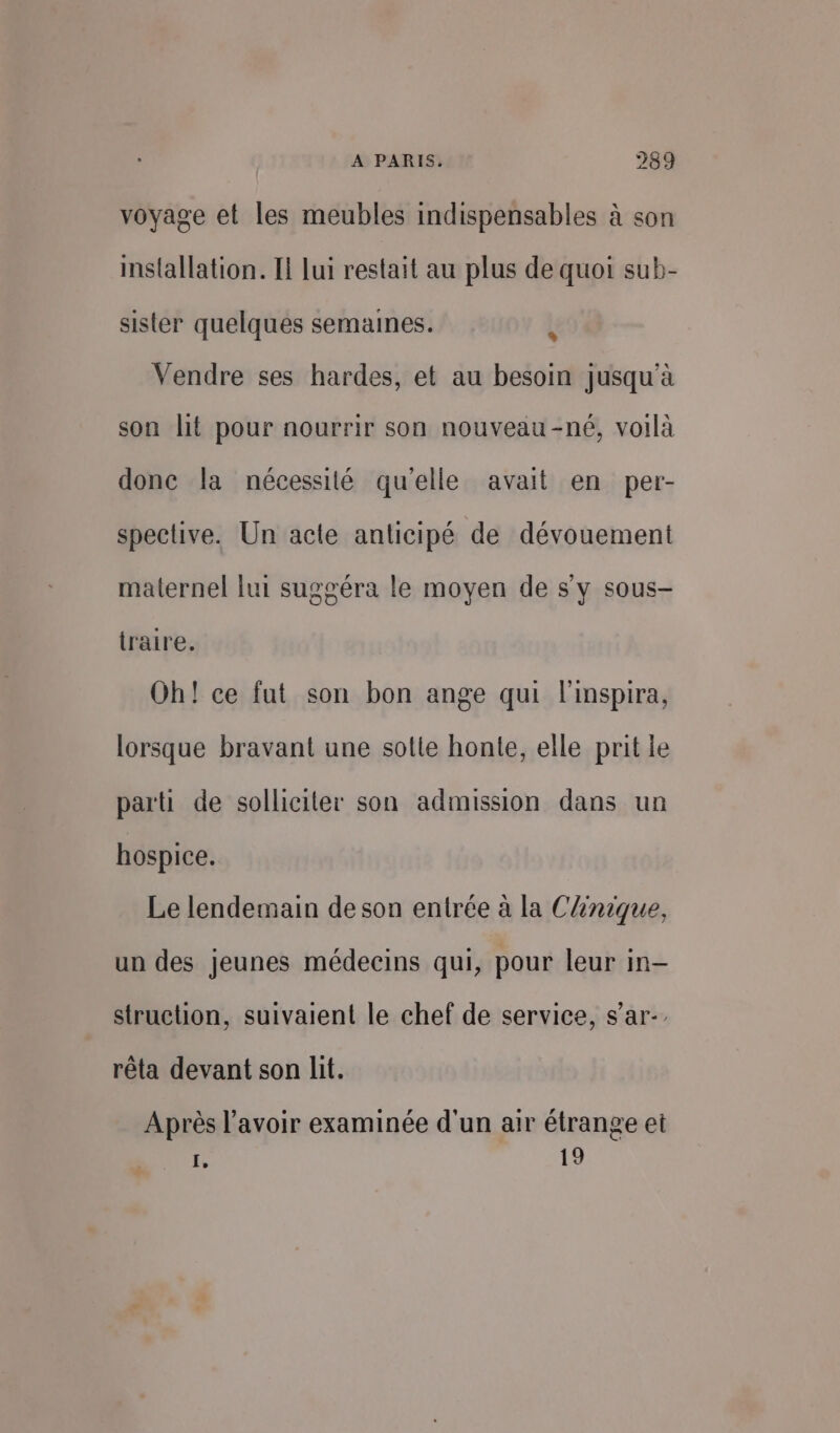 voyage et les meubles indispensables à son installation. I lui restait au plus de quoi sub- sister quelques semaines. À Vendre ses hardes, et au besoin jusqu'à son lit pour nourrir son nouveau-né, voilà done la nécessité qu'elle avait en per- spective. Un acte anticipé de dévouement maternel lui suggéra le moyen de s'y sous- traire. Oh! ce fut son bon ange qui l'inspira, lorsque bravant une sole honte, elle prit le parti de solliciter son admission dans un hospice. Le lendemain de son entrée à la CAnique, un des jeunes médecins qui, pour leur in- struction, suivaient le chef de service, s’ar-, rêta devant son lit. Après l'avoir examinée d'un air étrange et f, 19