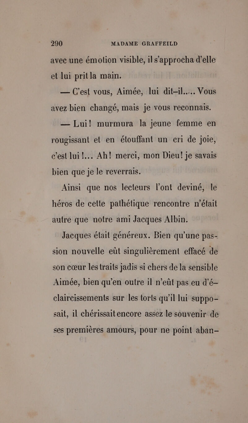 avec une émotion visible, 1ls’approcha d'elle et lui pritla main. — C'est vous, Aimée, lui dit-il... Vous avez bien changé, mais je vous reconnais. — Lui! murmura la jeune femme en rougissant et en étouffant un eri de joie, c’est lui! Ah! merci, mon Dieu! je savais bien que je le reverrais. Ainsi que nos lecteurs l’ont deviné, le héros de celte pathétique rencontre n'était autre que notre ami Jacques Albin. Jacques était généreux. Bien qu'une pas- sion nouvelle eût singulièrement effacé de son cœur lestraits jadis si chers de la sensible Aimée, bien qu'en outre il n’eüt pas eu d’é- claircissements sur les torts qu’il lui suppo- sait, il chérissait encore assez le souvenir de ses premières amours, pour ne point aban-