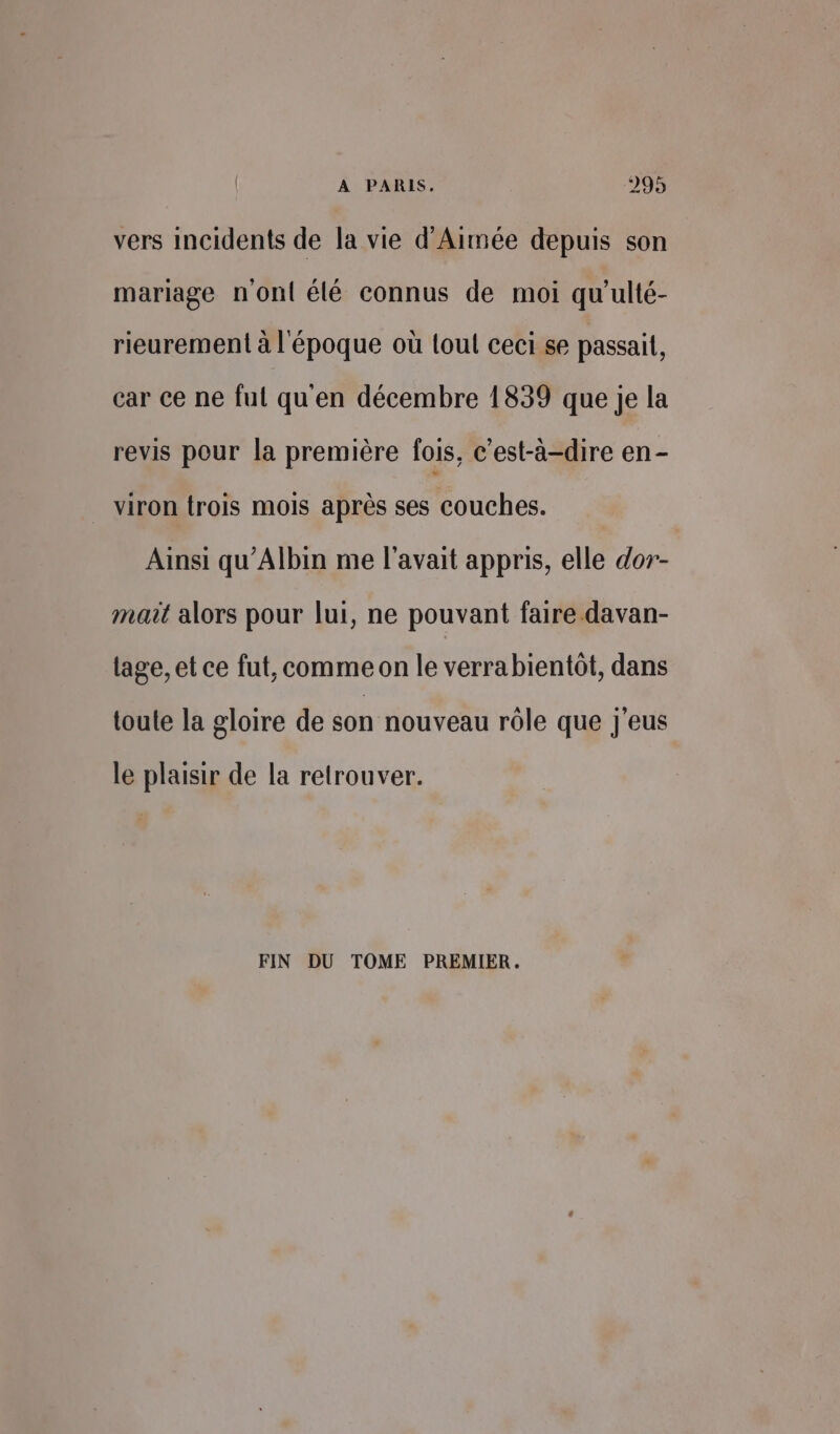 vers incidents de la vie d'Aimée depuis son mariage n'ont élé connus de moi qu’ulté- rieurement à l'époque où loul ceci se passait, car ce ne fut qu'en décembre 1839 que je la revis pour la première fois, c'est-à-dire en - viron trois mois après ses couches. Ainsi qu'Albin me l'avait appris, elle dor- mait alors pour lui, ne pouvant faire davan- lage, et ce fut, comme on le verrabientôt, dans toule la gloire de son nouveau rôle que J'eus le plaisir de la retrouver. FIN DU TOME PREMIER.