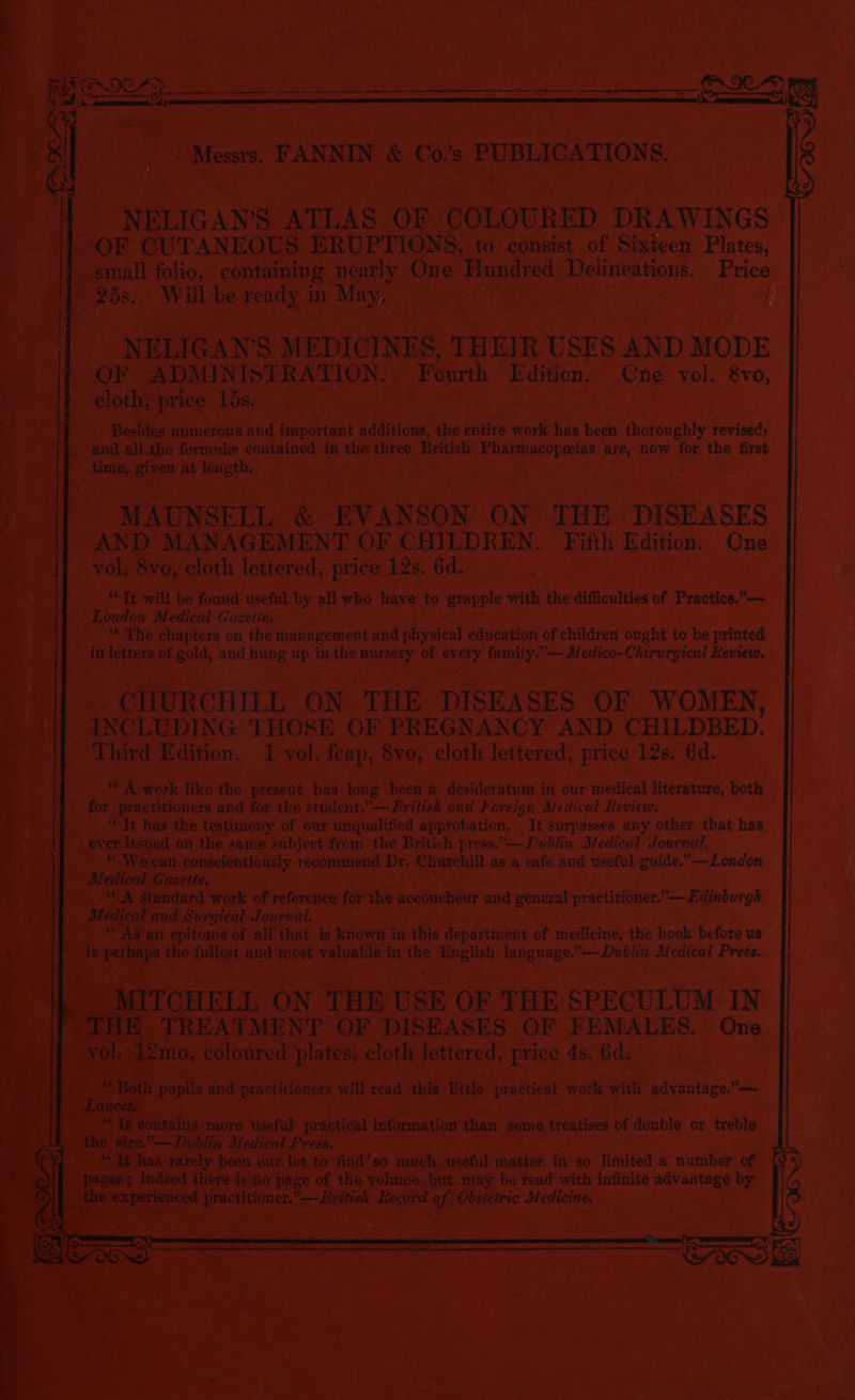 - Messrs. FAN bs) &amp; ( 0s : PUBLICATIONS. - -NELIGAWS ATLAS OF COLOURED. DRAWINGS eo CUTANEOUS. ERUPTIONS, to consist of Sixteen Plates, ive) i 7 Beran folio, containing nearly One Hundred Delineations. Price i 25s. Will be Teady in May, a eo , ee } NELIGAN'S MEDICINES, THEIR USES AND MODE Ce) ae ADMINISTRATION. | ‘Fourth Edition. Cne vol. 8vo, cloth, price | AGE eee a, 3 my Besides: numerous and important additions, the entire work has been thoroughly reviseds and all the formule contained in he three British Pharmacopeias are, now for the first ' - time, gt at rsa ‘eo pe MAUNSELL &amp; EVAN SON ON THE DISEASES i AND: MANAGEMENT OF CHILDREN. Fifth Edition. One vol. 8vo, cloth lettered, price 12s. 6d. | 7 ; it “Tt will be found useful by all who have to grapple with the difficulties of Practice,— London Medical Gazeite. \f “The chapters on the management and physical education of children ought to be printed . ae in ee of ‘gold, and ne up in the nursery of ev pi family.” —Medico-Chirurgical Review, ie _ CHURCHILL ON THE DISEASES OF WOMEN, a P INCLUDING THOSE OF PREGNANCY AND CHILDBED. |] Third Edition. 1 vol. feap, 8vo, cloth lettered, price 12s. 6d. eee! work like the present bas long been a desideratum in our medical literature, both _j}] for practitioners and for the student.— British and Foreign Medical Review. “It has the testimony of our unqualified approbation, It surpasses any other that has |} ever issued on the same subject from the British press.—Dublin Medical Journal. Pe! 1 conscientiously recommend Dr. ‘Churchill as a safe and useful guide.”—London andard work of reference for the aceoucheur and general’ practitioner.”-—Edinburgh dy fournal. — it all that is known i in this department of medicine, the book before us See most bis tea in ibe a teenage, — Dublin Medical Press. IN THE USE OF THE SPECULUM IN 0, co oured plates; cloth eye sed price ds. 6d. ie - will read this Mitte roy work, with advantage.”—- ; aging pe ¢ oie sada hats matter in so limited a number of ! 8 no page of the yolume but. may be read with infinite advantage by ed ia aaa of. Obst Medicine. we Ne 5 e' ac Te RTS! 3 o~ B —— -