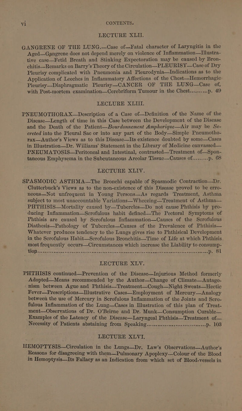 LECTURE XLII. GANGRENE OF THE LUNG.—Case of—Fatal character of Laryngitis in the Aged—Gangrene does not depend merely on violence of Inflammation—LIllustra- tive case—Fetid Breath and Stinking Expectoration may be caused by Bron- chitis—Remarks on Barry’s Theory of the Circulation—PLEURISY—Case of Dry Pleurisy complicated with Pneumonia and Pleurodynia—Indications as to the Application of Leeches in Inflammatory Affections of the Chest—Hemorrhagic . Pleurisy—Diaphragmatic Pleurisy—-CANCER OF THE LUNG—Case of, with Post-mortem examination—Cerebriform Tumour in the Chest..........p. 49 LECLURE XLIII. PNEUMOTHORAX~—Description of a Case of—Definition of the Name of the Disease—Length of time in this Case between the Development of the Disease and the Death of the Patient—Bourdonnement Amphorique—Air may be Se- ereted into the Pleural Sac or into any part of the Body—Simple Pneumotho- rax—Author’s Views as to this Disease—Its existence doubted by some—Cases in Illustration—Dr. Williams’ Statement in the Library of Medicine canvassed— PNEUMATOSIS—Peritoneal and Intestinal, contrasted—Treatment of—Spon- taneous Emphysema in the Subcutaneous Areolar Tissue—Causes of......... p. 68 LECTURE XLIV. SPASMODIC ASTHMA—The Bronchi capable of Spasmodic Contraction—Dr. Clutterbuck’s Views as to the non-existence of this Disease proved to be erro- neous—Not unfrequent in Young Persons—As regards Treatment, Asthma subject to most unaccountable Variations—W heezing—Treatment of Asthma— PHTHISIS—Mortality caused by—Tubercles—Do not cause Phthisis by pro- ducing Inflammation—Scrofulous habit defined—The Pectoral Symptoms of Phthisis are caused by Scrofulous Inflammation—Causes of the Scrofulous Diathesis—Pathology of Tubercles—Causes of the Prevalence of Phthisis— Whatever produces tendency to the Lungs gives rise to Phthisical Development in the Scrofulous Habit—Scrofulous Bronchitis—Time of Life at which Phthisis most frequently occurs—Circumstances which increase the Liability to consump- MAOUL cote iaawaands «nian wsnsagewans son tare tenis sina gaess toners eben nema ei iaetts cate saree eee es LECTURE XLV. PHTHISIS continued—Prevention of the Disease—Injurious Method formerly Adopted—Means recommended by the Author—Change of Climate—Antago- ‘nism between Ague and Phthisis—Treatment—Cough—Night Sweats—Hectic Fever—Prescriptions—Illustrative Cases—Employment of Mercury—Analogy between the use of Mercury in Scrofulous Inflammation of the Joints and Scro- fulous Inflammation of the Lung—Cases in Illustration of this plan of Treat- ment—Observations of Dr. O’Beirne and Dr. Munk—Consumption Curable— Examples of the Latency of the Disease—Laryngeal Phthisis—Treatment of— Necessity of Patients abstaining from. Speaking............sesessscceersseveeesP» 108 LECTURE XLVI, HEMOPTYSIS—Circulation in the Lungs—Dr. Law’s Observations—Author’s Reasons for disagreeing with them—Pulmonary Apoplexy—Colour of the Blood in Hemoptysis—Its Fallacy as an Indication from which set of Blood-vessels in