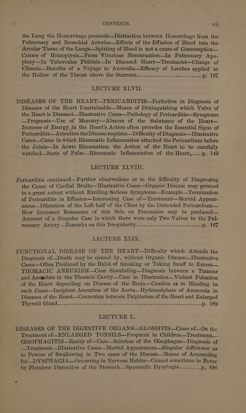 the Lung the Hemorrhage proceeds—Distinction between Hemorrhage from the Pulmonary and Bronchial Arteries—Effects of the Effusion of Blood into the Areolar Tissue of the Lungs—Spitting of Blood is not a cause of Consumption— Causes of Hemoptysis—From Vicarious Menstruation—In Pulmonary Apo- plexy—In Tubercular Phthisis—In Diseased Heart—Treatment—Change of Climate—Benefits of a Voyage to ee Aisne of Leeches beh eae to the Hollow of the Throat above the Sternum.. ns rite. 4 Ce Pad LECTURE XLVI. DISEASES OF THE HEART—PERICARDITIS—Perfection in Diagnosis of Diseases of the Heart Unattainable—Means of Distinguishing which Valve of the Heart is Diseased—Illustrative Cases—Pathology of Pericarditis—Symptoms —Prognosis—Use of Mercury—Abscess of the Substance of the Heart— Increase of Energy in the Heart’s Action often precedes the Essential Signs of ~ Pericarditis—Attention the Disease requires—Difliculty of Diagnosis—Ilustrative Cases—Cases in which Rheumatic Inflammation attacked the Pericardium before ~ the Joints—In Acute Rheumatism the Action of the Heart to be carefully watched—State of Pulse—Rheumatic Inflammation of the Heart,......p. 149 LECTURE XLVIII. Pericarditis continued—Further observations as to the difficulty of Diagnosing the Cause of Cardial Bruits— Illustrative Cases—Organic Disease may proceed to a great extent without Exciting Serious Symptoms—Example—Termination of Pericarditis in Effusion—Interesting Case of—Treatment—Morbid Appear- ances—Dilatation of the Left half of the Chest by the Distended Pericardium— How Increased Resonance of this Side on Percussion may be produced— Account of a Singular Case in which there were only Two Valves to the Pul- monary Artery—Remarks on this Irregularity.............cccscscscseceseeceeeeeepe 167 LECTURE XLIX. FUNCTIONAL DISEASE OF. THE HEART—Difficulty which Attends the Diagnosis of—Death may be caused by, without Organic Disease—Illustrative - Cases—Often Produced by the Habit of Smoking or Taking Snuff to Excess— THORACIC ANEURISM—Case Simulating—Diagnosis between a Tumour and Anearism in the Thoracic Cavity—Case in Illustration—-Violent Pulsation of the Heart depending on Disease of the Brain—Caution as to Bleeding in such Cases—Incipient Aneurism of the Aorta—Hydrosulphate of Ammonia in Diseases of the Heart—Connexion between Palpitation of the Heart and Enlarged BIR Gil GAD vars a an ne tee sly ectita &lt;yeiaenct clive rea atoms adesesssdelodene d+: ings tewidsies s don Pool G2 LECTURE L. DISEASES OF THE DIGESTIVE ORGANS—GLOSSITIS—Cases of—On the Treatment of ENLARGED TONSILS—Frequent in Children—Treatment—. CG@SOPHAGITIS—Rarity of—Case—Scirrhus of the Gisophagus—Diagnosis of —Treatment—lIllustrative Cases—Morbid Appearances—Singular difference ag to Powers of Swallowing in Two cases of the Disease—Means of Accounting for—DYSPHAGIA—Occurring in Nervous Habits—Caused sometimes in Fever by Flatulent Distention of the Stomach—Spasmodic Dysphagia............p. 196
