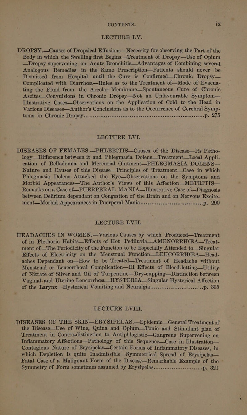 LECTURE LV. DROPSY.—Causes of Dropsical Effusions—Necessity for observing the Part of the Body in which the Swelling first Begins—Treatment of Dropsy—Use of Opium —Dropsy supervening on Acute Bronchitis—Advantages of Combining several Analogous Remedies in the Same Prescription—Patients should never be © Dismissed from Hospital until the Cure is Confirmed—Chronic Dropsy— Complicated with Diarrhcea—Rules as to the Treatment of—Mode of Evacua- ting the Fluid from the Areolar Membrane—Spontaneous Cure of Chronic Ascites—Convulsions in Chronic Dropsy—Not an Unfavourable Symptom— Illustrative Cases—Observations on the Application of Cold to the Head in Various Diseases—Author’s Conclusions as to the Occurrence of Cerebral Symp- ROUTAN CUTOUIC DITODBY .&lt;c&lt;sentmanato¥aces trac teehsh tod cheiena anntiano vanes deb orev esineaQ alo O LECTURE LVI. DISEASES OF FEMALES.—PHLEBITIS—Causes of the Disease—Its Patho- logy—Difference between it and Phlegmasia Dolens—Treatment—Local Appli- cation of Belladonna and Mercurial Ointment—PHLEGMASIA DOLENS— Nature and Causes of this Disease—Principles of Treatment—Case in which Phlegmasia Dolens Attacked the Eye—Observations on the Symptoms and Morbid Appearances—The Author’s Views of this Affection—METRITIS— Remarks on a Case of -PUERPERAL MANIA—Tllustrative Case of—Diagnosis between Delirium dependant on Congestion of the Brain and on Nervous Excite- ment—Morbid Appearances in Puerperal Mania...............sssecseseecsoesesesDe 290 LECTURE LVII. HEADACHES IN WOMEN.—Various Causes by which Produced—Treatment of in Plethoric Habits—Effects of Hot Pediluvia—AMENORRHC@A—Treat- ment of—The Periodicity of the Function to be Especially Attended to—Singular Effects of Electricity on the Menstrual Function—LEUCORRHdA—Head- aches Dependant on—How to be Treated—Treatment of Headache without Menstrual or Leucorrheal Complication—Ill Effects of Blood-letting—Utility of Nitrate of Silver and Oil of Turpentine—Dry-cupping—Distinction between Vaginal. and Uterine Leucorrhea—HYSTERIA—Singular Hysterical Affection of the Larynx—Hysterical Vomiting and Neuralgia...............cccceeee08 oD. 305 LECTURE LVIII. DISEASES OF THE SKIN—ERYSIPELAS.—Epidemic—General Treatment of the Disease—Use of Wine, Quina and Opium—Tonic and Stimulant plan of Treatment in Contra-distinction to Antiphlogistic—Gangrene Supervening on Inflammatory Affections—Pathology of this Sequence—Case in Illustration— Contagious Nature of Erysipelas—Certain Forms of Inflammatory Diseases, in which Depletion is quite Inadmissible—Symmetrical Spread of. Erysipelas— Fatal Case of a Malignant Form of the Disease—Remarkable Example of the — Symmetry of Form sometimes assumed by Erysipelas.........,..:00ssesesseeeeeDse, S21