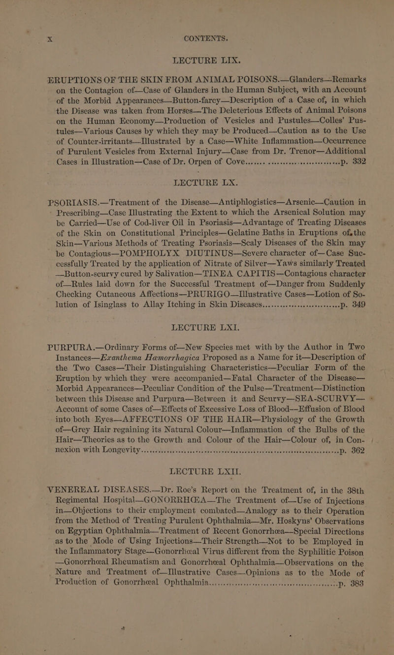 LECTURE LIX. ERUPTIONS OF THE SKIN FROM ANIMAL POISONS.—Glanders—Remarks on the Contagion of—Case of Glanders in the Human Subject, with an Account of the Morbid Appearances—Button-farcy—Description of a Case of, in which the Disease was taken from Horses—The Deleterious Effects of Animal Poisons on the Human Economy—Production of Vesicles and Pustules—Colles’ Pus- tules— Various Causes by which they may be Produced—Caution as to the Use of Counter-irritants—Illustrated by a Case—White Inflammation—Occurrence of Purulent Vesicles from External Injury—Case from Dr. Trenor—Additional Cases in Illustration—Case of Dr. Orpen Of Cove....... cccecccccesescresesersensPs SO LECTURE LX. PSORIASIS.—Treatment of the Disease—Antiphlogistics—Arsenic—Caution in - Prescribing—Case Illustrating the Extent.to which the Arsenical Solution may be Carried—Use of Cod-liver Oil in Psoriasis—Advantage of Treating Diseases of the Skin on Constitutional Principles—Gelatine Baths in Eruptions of, the Skin—Various Methods of Treating Psoriasis—Scaly Diseases of the Skin may be Contagious—POMPHOLYX DIUTINUS—Severe character of—Case Suc- cessfully Treated by the application of Nitrate of Silver—Yaws similarly Treated —Button-scurvy cured by Salivation—TINEA CAPITIS—Contagious character of—Rules laid down for the Successful Treatment of—Danger from Suddenly Checking Cutaneous Affections—PRURIGO—ULustrative Cases—Lotion of So- lution of Isinglass to Allay Itching in Skin Diseases.........+....sscsseeeeveeP. DAD LECTURE LXI. PURPURA.—Ordinary Forms of—New Species met with by the Author in Two Instances—Ezanthema Hemorrhagica Proposed as a Name for it—Description of the Two Cases—Their Distinguishing Characteristics—Peculiar Form of the Eruption by which they were accompanied—Fatal Character of the Disease— Morbid Appearances—Peculiar Condition of the Pulse—Treatment—Distinction between this Disease and Purpura—Between it and Scurvy —-SHA-SCURVY— + Account of some Cases of—Effects of Excessive Loss of Blood-——Effusion of Blood into both Eyes—AFFECTIONS OF THE HAIR—Physiology of the Growth of—Grey Hair regaining its Natural Colour—Inflammation of the Bulbs of the Hair—Theories as to the Growth and Colour of the Hair—Colour of, in Con- | mexion with Longevity. &lt;&lt;isavslieises Vo. Biwes ead ables howd tel ae auc yedeanan te SELES LECTURE LXII. VENEREAL DISEASES.—Dr. Roe’s Report on the Treatment of, in the 38th Regimental Hospital—GONORRH@GA—The Treatment of—Use of Injections in—Objections to their employment combated—Analogy as to their Operation from the Method of Treating Purulent Ophthalmia—Mr. Hoskyns’ Observations on Egyptian Ophthalmia—Treatment of Recent Gonorrhea—Special Directions as to the Mode of Using Injections—Their Strength—Not to be Employed in the Inflammatory Stage—Gonorrheal Virus different from the Syphilitic Poison —Gonorrheal Rheumatism and Gonorrheal Ophthalmia—Observations on the Nature and Treatment of—Illustrative Cases—Opinions as to the Mode of Production of ‘Gotiorthoal Ophthalmia.......0.....00sescesccecseseesecrecsesreaessP. OBB