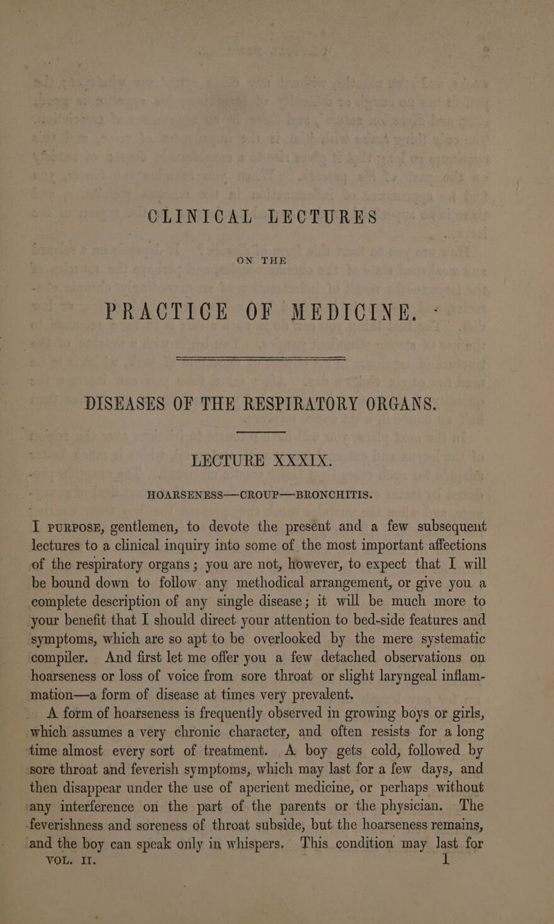 CLINICAL LECTURES ON THE PRACTICE OF MEDICINE. DISEASES OF THE RESPIRATORY ORGANS. LECTURE XXXIX. HOARSENESS—CROUP—BRONCHITIS. I purpose, gentlemen, to devote the present and a few subsequent lectures to a clinical inquiry into some of the most important affections of the respiratory organs; you are not, however, to expect that I will be bound down to follow any methodical arrangement, or give you a complete description of any single disease; it will be much more to your benefit that I should direct your attention to bed-side features and symptoms, which are so apt to be overlooked by the mere systematic compiler. And first let me offer you a few detached observations on hoarseness or loss of voice from sore throat or slight laryngeal inflam- -mation—a form of disease at times very prevalent. A form of hoarseness is frequently observed in growing boys or girls, which assumes a very chronic character, and often resists for a long ‘time almost every sort of treatment. A. boy gets cold, followed by sore throat and feverish symptoms, which may last for a few days, and then disappear under the use of aperient medicine, or perhaps without ‘any interference on the part of the parents or the physician. The -feverishness and soreness of throat subside, but the hoarseness remains, ‘and the boy can speak only in whispers. This condition may last for