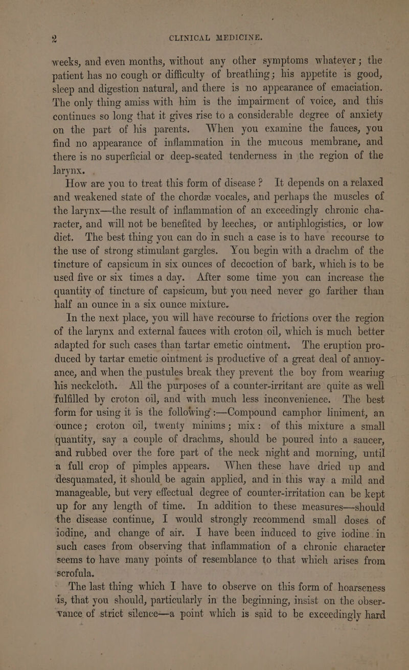 weeks, and even months, without any other symptoms whatever; the patient has no cough or difficulty of breathing; his appetite is good, sleep and digestion natural, and there is no appearance of emaciation. The only thing amiss with him is the impairment of voice, and this continues so long that it gives rise to a considerable degree of anxiety on the part of his parents. When you examine the fauces, you find no appearance of inflammation in the mucous membrane, and there is no superficial or deep-seated tenderness m the region of the larynx. . How are you to treat this form of disease? It depends on a relaxed and weakened state of the chorde vocales, and perhaps the muscles of the larynx—the result of inflammation of an exceedingly chronic cha- racter, and will not be benefited by leeches, or antiphlogistics, or low diet. The best thing you can do in such a case is to have recourse to the use of strong stimulant gargles. You begin with a drachm of the tincture of capsicum in six ounces of decoction of bark, which is to be used five or six times a day. After some time you can increase the quantity of tincture of capsicum, but you need never go farther than half an ounce im a six ounce mixture. In the next place, you will have recourse to frictions over the region of the larynx and external fauces with croton oil, which is much better adapted for such cases than tartar emetic ointment. The eruption pro- duced by tartar emetic oitment is productive of a great deal of annoy- ance, and when the pustules break they prevent the boy from wearing his neckcloth. All the purposes of a counter-irritant are quite as well fulfilled by croton oil, and with much less inconvenience. The best form for using it is the following :—Compound camphor liniment, an ounce; croton oil, twenty minims; mix: of this mixture a small quantity, say a couple of drachms, should be poured into a saucer, and rubbed over the fore part of the neck night and morning, until a full crop of pimples appears. When these have dried up and ‘desquamated, it should be again applied, and in this way a mild and manageable, but very effectual degree of counter-irritation can be kept up for any length of time. In addition to these measures—should the disease continue, I would strongly recommend small doses of iodine, and change of air. I have been induced to give iodine. in such cases from observing that inflammation of a chronic character seems to have many points of resemblance to that which arises from ‘scrofula. ) | The last thing which I have to observe on this form of hoarseness ds, that you should, particularly in the beginning, insist on the obser- vance of strict silence—a point which is said to be exceedingly hard