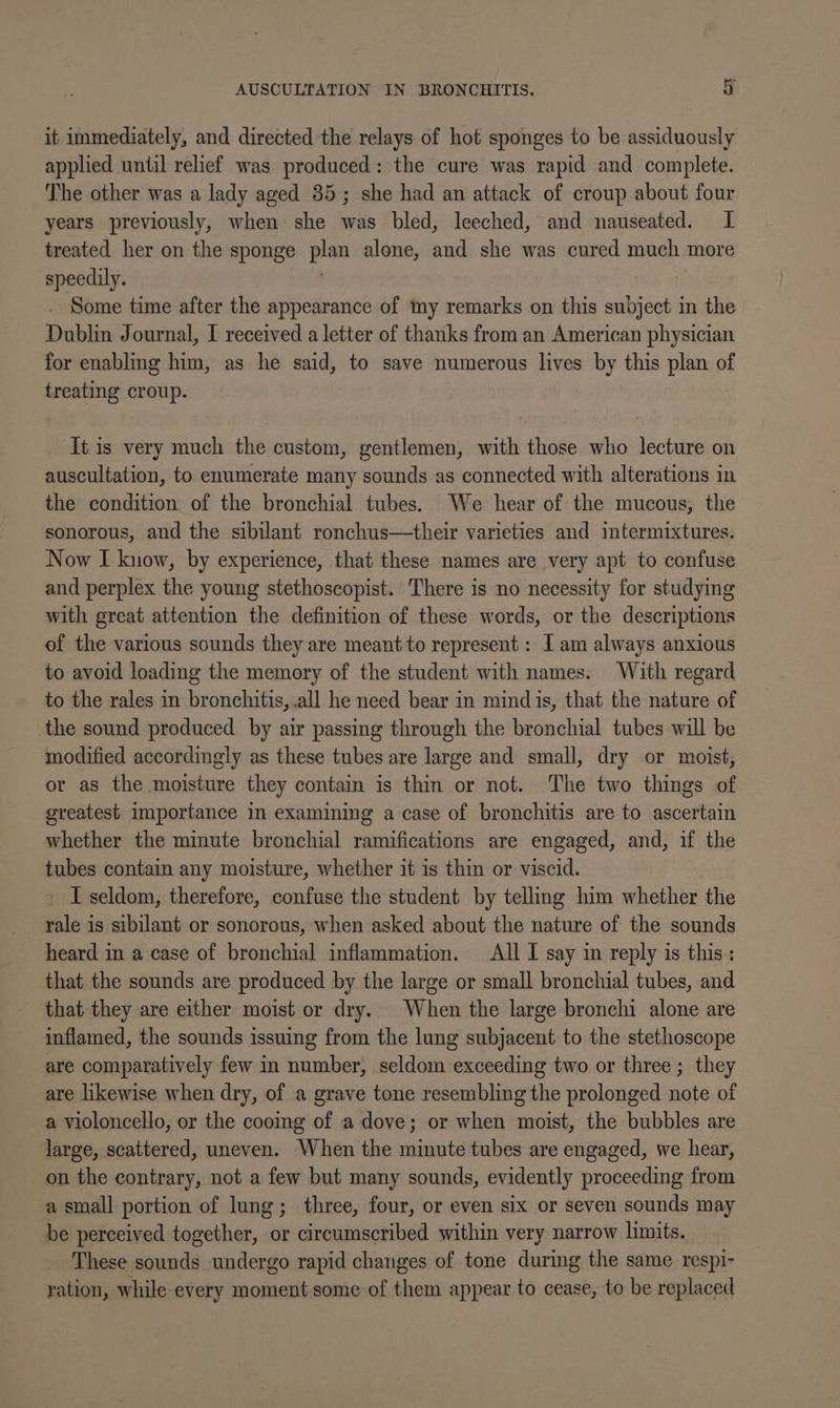 it inmediately, and directed the relays of hot sponges to be assiduously applied until relief was produced: the cure was rapid and complete. The other was a lady aged 385; she had an attack of croup about four years previously, when she was bled, leeched, and nauseated. I treated her on the sponge plan alone, and she was cured much more speedily. : . Some time after the appearance of my remarks on this subject in the Dublin Journal, I received a letter of thanks from an American physician for enabling him, as he said, to save numerous lives by this plan of treating croup. It is very much the custom, gentlemen, with those who lecture on auscultation, to enumerate many sounds as connected with alterations in the condition of the bronchial tubes. We hear of the mucous, the sonorous, and the sibilant ronchus—their varieties and intermixtures. Now I know, by experience, that these names are very apt to confuse and perplex the young stethoscopist. There is no necessity for studying with great attention the definition of these words, or the descriptions of the various sounds they are meant to represent : I am always anxious to avoid loading the memory of the student with names. With regard to the rales in bronchitis, .all he need bear in mind is, that the nature of the sound produced by air passing through the bronchial tubes will be modified accordingly as these tubes are large and small, dry or moist, or as the moisture they contain is thin or not. The two things of greatest importance in examining a case of bronchitis are to ascertain whether the minute bronchial ramifications are engaged, and, if the tubes contain any moisture, whether it is thin or viscid. ' Iseldom, therefore, confuse the student by telling him whether the rale is sibilant or sonorous, when asked about the nature of the sounds heard in a case of bronchial inflammation. All I say in reply is this: that the sounds are produced by the large or small bronchial tubes, and that they are either moist or dry. When the large bronchi alone are inflamed, the sounds issuing from the lung subjacent to the stethoscope are comparatively few in number, seldom exceeding two or three ; they are likewise when dry, of a grave tone resembling the prolonged note of a violoncello, or the cooing of a dove; or when moist, the bubbles are large, scattered, uneven. When the minute tubes are engaged, we hear, on the contrary, not a few but many sounds, evidently proceeding from a small portion of lung; three, four, or even six or seven sounds may be perceived together, or circumscribed within very narrow limits. These sounds undergo rapid changes of tone during the same respi- ration, while every moment some of them appear to cease, to be replaced