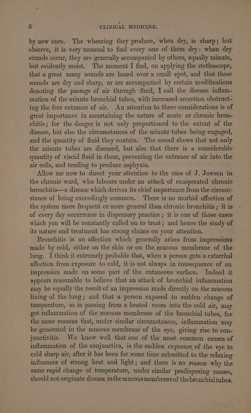 by new ones. The wheezing they produce, when dry, is sharp; but observe, it is very unusual to find every one of them dry: when dry sounds occur, they are generally accompanied by others, equally minute, but evidently moist. The moment I find, on applying the stethoscope, that a great many sounds are heard over a small spot, and that these sounds are dry and sharp, or are accompanied by certain modifications denoting the passage of air through fluid, I call the disease inflam- mation of the minute bronchial tubes, with increased secretion obstruct- ing the free entrance of air. An attention to these considerations is of great importance in ascertaining the nature of acute or chronic bron- chitis; for the danger is not only proportioned to the extent of the disease, but also the circumstances of the minute tubes being engaged, and the quantity of fluid they contain. The sound shows that not only the minute tubes are diseased, but also that there 1s a considerable quantity of viscid fluid in them, preventing the entrance of air into the air cells, and tending to produce asphyxia. Allow me now to direct your attention to the case of J. Jowson in the chronic ward, who labours under an attack of exasperated chronic bronchitis—a disease which derives its chief importance from the circum- stance of being exceedingly common. ‘There is no morbid affection of the system more frequent or more general than chronic bronchitis ; it is of every day occurrence in dispensary practice ; it is one of those cases which you will be constantly called on to treat; and hence the study of its nature and treatment has strong claims on your attention. Bronchitis is an affection ane generally arises from impressions made by cold, either on the skin or on the mucous membrane of the lung. I think it extremely probable that, when a person gets-a catarrhal affection from exposure to cold, it is not always in consequence of an impression made on some part of the cutaneous surface. Indeed it | appears reasonable to believe that an attack of bronchial inflammation may be equally the result of an impression made directly on the mucous lining of the lung; and that a person exposed to sudden change of temperature, as in passing from a heated room into the cold air, may get inflammation of the mucous membrane of the bronchial tubes, for the same reasons that, under similar circumstances, inflammation may be generated in the mucous membrane of the eye, giving rise to con- junctivitis. We know well that one of the most common causes of inflammation of the conjunctiva, is the sudden exposure of the eye to cold sharp air, after it has been for some time submitted to the relaxing influences of strong heat and light; and there is no reason why the same rapid change of temperature, under similar predisposing causes, should not originate disease inthemucousmembraneof the bronchial tubes.