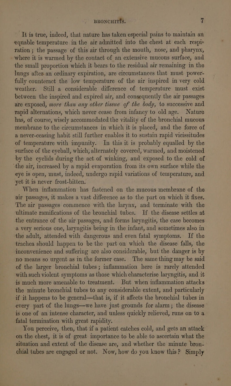 It is true, indeed, that nature has taken especial pains to maintain an equable temperature in the air admitted into the chest at each respi- ration ; the passage of this air through the mouth, nose, and pharynx, where it is warmed by the contact of an extensive mucous surface, and the small proportion which it bears to the residual air remaining in the lungs after an ordinary expiration, are circumstances that must power- fully counteract the low temperature of the air inspired in very cold weather. Still a considerable difference of temperature must exist between the inspired and expired air, and consequently the air passages are exposed, more than any other tissue of the body, to successive and rapid alternations, which never cease from infancy to old age. Nature has, of course, wisely accommodated the vitality of the bronchial mucous membrane to the circumstances in which it is placed, and the force of a never-ceasing habit still further enables it to sustain rapid vicissitudes of temperature with impunity. In this it is probably equalled by the surface of the eyeball, which, alternately covered, warmed, and moistened by the eyelids during the act of wimking, and exposed to the cold of “the air, increased by a rapid evaporation from its own surface while the eye is open, must, indeed, undergo rapid variations of temperature, aan yet it is never frost-bitten. When inflammation has fastened on the mucous membrane of the air passages, it makes a vast difference as to the part on which it fixes. The air passages commence with the larynx, and terminate with the ultimate ramifications of the bronchial tubes. If the disease settles at the entrance of the air passages, and forms laryngitis, the case becomes a very serious one, laryngitis being in the infant, and sometimes also in the adult, attended with dangerous and even fatal symptoms. If the trachea should happen to be the part on which the disease falls, the inconvenience and suffering are also considerable, but the. danger is by no means so urgent as in the former case. The same thing may be said of the larger bronchial tubes ; inflammation here is rarely attended with such violent symptoms as those which characterise laryngitis, and it is much more amenable to treatment. But when inflammation attacks the minute bronchial tubes to any considerable extent, and particularly if it happens to be general—that is, if it affects the bronchial tubes in every part of the lungs—we have just grounds for alarm; the disease is one of an intense character, and unless quickly relieved, runs on to a fatal termination with great rapidity. You perceive, then, that if a patient catches cold, and gets an attack on the chest, it is of great importance to be able to ascertain what the situation and extent of the disease are, and whether the minute bron- chial tubes are engaged or not. Now, how do you know this? Simply