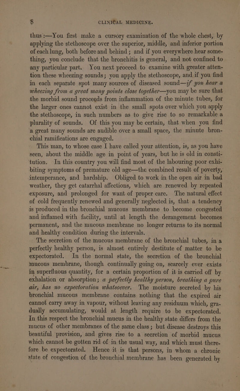 thus :—You first make a cursory examination of the whole chest, by applying the stethoscope over the superior, middle, and inferior portion of each lung, both before and behind ; and if you everywhere hear some- thing, you conclude that the bronchitis is general, and not confined to any particular part. You next proceed to examine with greater atten- tion these wheezing sounds; you apply the stethoscope, and if you find in each separate spot many sources of diseased sound—&lt;f you hear a wheezing from a great many points close together—you may be sure that the morbid sound proceeds from inflammation of the minute tubes, for the larger ones cannot exist in the small spots over which you apply the stethoscope, in such numbers as to give rise to so remarkable a plurality of sounds. Of this you may be certain, that when you find a great many sounds are audible over a small space, the mimute bron- cchial ramifications are engaged. | This man, to whose case I have called your attention, is, as you have seen, about the middle age in point of years, but he is old in consti- tution. In this country you will find most of the labourimg poor exhi- biting symptoms of premature old age—the combined result of poverty, intemperance, and hardship. Obliged to work in the open air in bad weather, they get catarrhal affections, which are renewed by repeated exposure, and prolonged for want of proper care. The natural effect of cold frequently renewed and generally neglected is, that a tendency is produced in the bronchial mucous membrane to become congested and inflamed with facility, until at length the derangement becomes permanent, and the mucous membrane no longer returns to its normal and healthy condition during the intervals. The secretion of the mucous membrane of the bronchial tubes, in a _ perfectly healthy person, is almost entirely destitute of matter to be expectorated. In the normal state, the secretion of the bronchial mucous membrane, though continually gomg on, scarcely ever exists — in superfluous quantity, for a certain proportion of it is carried off by exhalation or absorption; a perfectly healthy person, breathing a pure air, has no expectoration whatsoever. The moisture secreted by his bronchial mucous membrane contains nothing that the expired air cannot carry away in vapour, without leaving any residuum which, gra- dually accumulating, would at length require to be expectorated. In this respect the bronchial mucus in the healthy state differs from the mucus of other membranes of the same class ; but disease destroys this beautiful provision, and gives rise to a secretion of morbid mucus which cannot be gotten rid of in the usual way, and which must there- fore be expectorated. Hence it is that persons, in whom a chronic state of congestion of the bronchial membrane has been generated by