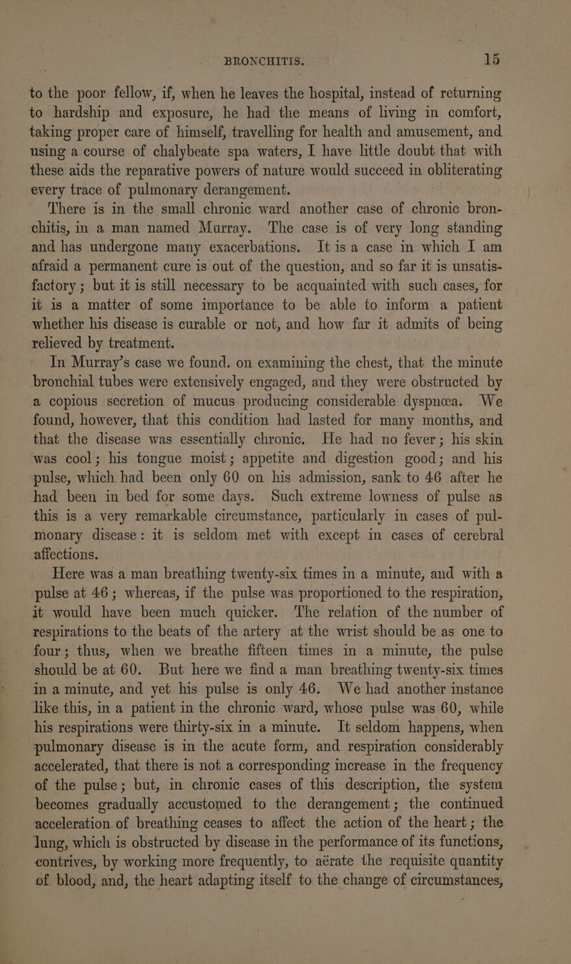 to the poor fellow, if, when he leaves the hospital, instead of returning to hardship and exposure, he had the means of living in comfort, taking proper care of himself, travelling for health and amusement, and using a course of chalybeate spa waters, I have little doubt that with these aids the reparative powers of nature would succeed in obliterating every trace of pulmonary derangement. There is in the small chronic ward another case of chronic bron- chitis, m a man named Murray. The case is of very long standing and has undergone many exacerbations. Itisa case in which I am afraid a permanent cure is out of the question, and so far it is unsatis- factory ; but it is still necessary to be acquainted with such cases, for it is a matter of some importance to be able to inform a patient whether his disease is curable or not, and how far it admits of being relieved by treatment. In Murray’s case we found. on examining the chest, that the minute bronchial tubes were extensively engaged, and they were obstructed by a copious secretion of mucus producing considerable dyspnoea. We found, however, that this condition had lasted for many months, and that the disease was essentially chronic. He had no fever; his skin was cool; his tongue moist; appetite and digestion good; and his pulse, which had been only 60 on his admission, sank to 46 after he had been in bed for some days. Such extreme lowness of pulse as this is a very remarkable circumstance, particularly in cases of pul- monary disease: it is seldom met with except in cases of cerebral affections. Here was a man breathing twenty-six times in a minute, and with a pulse at 46; whereas, if the pulse was proportioned to the respiration, it would have been much quicker. The relation of the number of respirations to the beats of the artery at the wrist should be as one to four; thus, when we breathe fifteen. times in a minute, the pulse should be at 60. But here we find a man breathing twenty-six times in a minute, and yet his pulse is only 46. We had another instance ike this, in a patient in the chronic ward, whose pulse was 60, while his respirations were thirty-six in a minute. It seldom happens, when pulmonary disease is in the acute form, and respiration considerably accelerated, that there is not a corresponding increase in the frequency of the pulse; but, in chronic cases of this description, the system becomes gradually accustomed to the derangement; the continued acceleration.of breathing ceases to affect the action of the heart; the lung, which is obstructed by disease in the performance of its functions, contrives, by working more frequently, to aérate the requisite quantity of blood, and, the heart adapting itself to the change of circumstances,