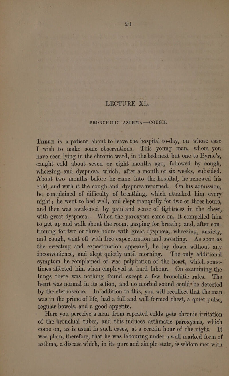 LECTURE Xl. BRONCHITIC ASTHMA—COUGH. THERE is a patient about to leave the hospital to-day, on whose case I wish to make some observations. This young man, whom you have seen lying in the chronic ward, in the bed next but one to Byrne’s, caught cold about seven or eight months ago, followed by cough, © wheezing, and dyspncea, which, after a month or six weeks, subsided. About two months before he came into the hospital, he renewed his cold, and with it the cough and dyspnoea returned. On his admission, he complained of difficulty of breathing, which attacked him every night; he went to bed well, and slept tranquilly for two or three hours, and then was awakened by pain and sense of tightness in the chest, with great dyspnoea. When the paroxysm came on, it compelled him to get up and walk about the room, gasping for breath ; and, after con- tinuing for two or three hours with great dyspnoea, wheezing, anxiety, and cough, went off with free expectoration and sweating. As soon as the sweating and expectoration appeared, he lay down without any inconvenience, and slept quietly until morning. ‘The only additional symptom he complained of was palpitation of the heart, which some- times affected him when employed at hard labour. On examining the lungs there was nothing found except a few bronchitic rales. The heart was normal in its action, and no morbid sound could* be detected by the stethoscope. In addition to this, you will recollect that the man was in the prime of life, had a full and well-formed chest, a quiet pulse, regular bowels, and a good appetite. Here you perceive a man from repeated colds gets chronic irritation of the bronchial tubes, and this induces asthmatic paroxysms, which come on, as is usual in such cases, at a certain hour of the night. It was plain, therefore, that he was labouring under a well marked form of asthma, a disease which, in its pure and simple state, is seldom met with _