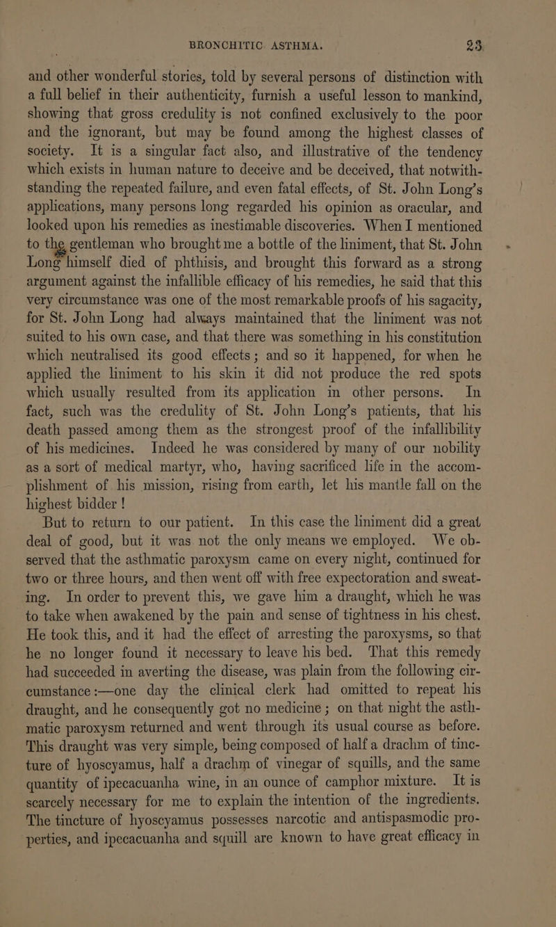 and other wonderful stories, told by several persons of distinction with a full belief in their authenticity, furnish a useful lesson to mankind, showing that gross credulity is not confined exclusively to the poor and the ignorant, but may be found among the highest classes of society. It is a singular fact also, and illustrative of the tendency which exists in human nature to deceive and be deceived, that notwith- standing the repeated failure, and even fatal effects, of St. John Long’s applications, many persons long regarded his opinion as oracular, and looked upon his remedies as inestimable discoveries. When I mentioned to the gentleman who brought me a bottle of the liniment, that St. John Long himself died of phthisis, and brought this forward as a strong argument against the infallible efficacy of his remedies, he said that this very circumstance was one of the most remarkable proofs of his sagacity, for St. John Long had always maintained that the liniment was not suited to his own case, and that there was something in his constitution which neutralised its good effects; and so it happened, for when he applied the liniment to his skin it did not produce the red spots which usually resulted from its application im other persons. In fact, such was the credulity of St. John Long’s patients, that his death passed among them as the strongest proof of the mfallibility of his medicines. Indeed he was considered by many of our nobility as a sort of medical martyr, who, having sacrificed life in the accom- plishment of his mission, rising from earth, let his mantle fall on the highest bidder ! But to return to our patient. In this case the lmiment did a great deal of good, but it was not the only means we employed. We ob- served that the asthmatic paroxysm came on every night, continued for two or three hours, and then went off with free expectoration and sweat- ing. In order to prevent this, we gave him a draught, which he was to take when awakened by the pain and sense of tightness in his chest. He took this, and it had the effect of arresting the paroxysms, so that he no longer found it necessary to leave his bed. That this remedy had succeeded in averting the disease, was plain from the following cir- cumstance:—one day the clinical clerk had omitted to repeat his draught, and he consequently got no medicine ; on that night the asth- matic paroxysm returned and went through its usual course as before. This draught was very simple, being composed of half a drachm of tinc- ture of hyoscyamus, half a drachm of vinegar of squills, and the same quantity of ipecacuanha wine, in an ounce of camphor mixture. It is scarcely necessary for me to explain the intention of the ingredients. The tincture of hyoscyamus possesses narcotic and antispasmodic pro- perties, and ipecacuanha and squill are known to have great efficacy in