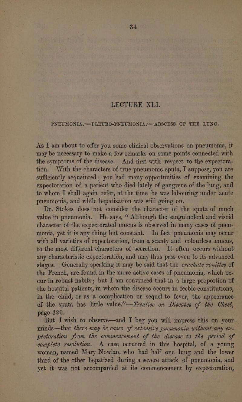 LECTURE X1UI. PNEUMONIA.—PLEURO-PNEUMONIA.—ABSCESS OF THE LUNG. As I am about to offer you some clinical observations on pneumonia, it may be necessary to make a few remarks on some points connected with the symptoms of the disease. And first with respect to the expectora- tion. With the characters of true pneumonic sputa, I suppose, you are sufficiently acquainted ; you had many opportunities of examining the expectoration of a patient who died lately of gangrene of the lung, and to whom I shall again refer, at the time he was labouring under acute pneumonia, and while hepatization was still going on. Dr. Stokes does not consider the character of the sputa of much value in pneumonia. He says, “ Although the sanguinolent and viscid character of the expectorated mucus is observed in many cases of pneu- monia, yet it is any thing but constant. In fact pneumonia may occur with all varieties of expectoration, from a scanty and colourless mucus, to the most different characters of secretion. It often occurs without any characteristic expectoration, and may thus pass even to its advanced stages. Generally speaking it may be said that the crachats rouilles of the French, are found in the more active cases of pneumonia, which oc- cur in robust habits; but I am convinced that in a large proportion of the hospital patients, in whom the disease occurs in feeble constitutions, in the child, or as a complication or sequel to fever, the appearance of the sputa has little value.”—TZreatise on Diseases of the Chest, page 820. But I wish to observe—and I beg you will impress this on your minds—that there may be cases of extensive pneumonia without any ex- pectoration from the commencement of the disease to the period of complete resolution. A case occurred in this hospital, of a young woman, named Mary Nowlan, who had half one Jung and the lower third of the other hepatized during a severe attack of pneumonia, and yet it was not accompanied at its commencement by expectoration,