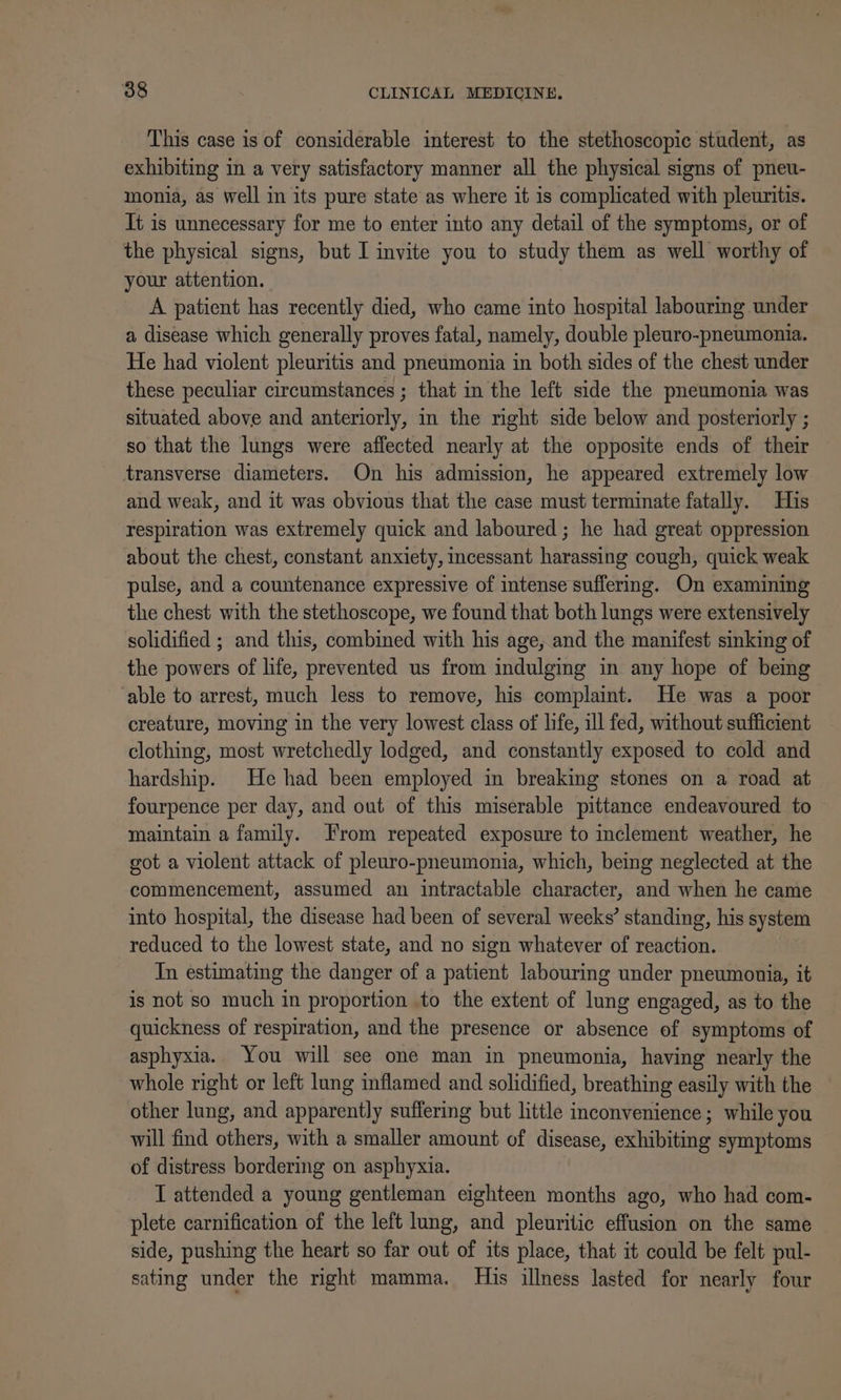 This case is of considerable interest to the stethoscopic student, as exhibiting in a very satisfactory manner all the physical signs of pneu- monia, as well in its pure state as where it is complicated with pleuritis. It is unnecessary for me to enter into any detail of the symptoms, or of the physical signs, but I invite you to study them as well worthy of your attention. | A patient has recently died, who came into hospital labouring under a disease which generally proves fatal, namely, double pleuro-pneumonia. He had violent pleuritis and pneumonia in both sides of the chest under these peculiar circumstances ; that in the left side the pneumonia was situated above and anteriorly, in the right side below and posteriorly ; so that the lungs were affected nearly at the opposite ends of their transverse diameters. On his admission, he appeared extremely low and weak, and it was obvious that the case must terminate fatally. His respiration was extremely quick and laboured ; he had great oppression about the chest, constant anxiety, incessant harassing cough, quick weak pulse, and a countenance expressive of intense suffering. On examining the chest with the stethoscope, we found that both lungs were extensively solidified ; and this, combined with his age, and the manifest sinking of the powers of life, prevented us from indulging in any hope of being ‘able to arrest, much less to remove, his complaint. He was a poor creature, moving in the very lowest class of life, ill fed, without sufficient clothing, most wretchedly lodged, and constantly exposed to cold and hardship. He had been employed in breaking stones on a road at fourpence per day, and out of this miserable pittance endeavoured to maintain a family. From repeated exposure to inclement weather, he got a violent attack of pleuro-pneumonia, which, being neglected at the commencement, assumed an intractable character, and when he came into hospital, the disease had been of several weeks’ standing, his system reduced to the lowest state, and no sign whatever of reaction. In estimating the danger of a patient labouring under pneumonia, it is not so much in proportion to the extent of lung engaged, as to the quickness of respiration, and the presence or absence of symptoms of asphyxia. You will see one man in pneumonia, having nearly the whole right or left lung inflamed and solidified, breathing easily with the other lung, and apparently suffering but little inconvenience; while you will find others, with a smaller amount of disease, exhibiting symptoms of distress bordering on asphyxia. I attended a young gentleman eighteen months ago, who had com- plete carnification of the left lung, and pleuritic effusion on the same side, pushing the heart so far out of its place, that it could be felt pul- sating under the right mamma. His illness lasted for nearly four