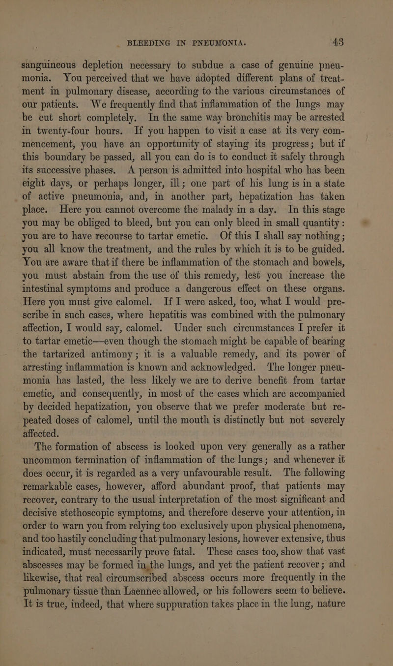 sanguineous depletion necessary to subdue a case of genuine pneu- monia. You perceived that we have adopted different plans of treat- ment in pulmonary disease, according to the various circumstances of our patients. We frequently find that inflammation of the lungs may be cut short completely. In the same way bronchitis may be arrested in twenty-four hours. If you happen to visit a case at its very com- mencement, you have an opportunity of staying its progress; but if this boundary be passed, all you can do is to conduct it safely through its successive phases. A person is admitted into hospital who has been eight days, or perhaps longer, ill; one part of his lung is in a state of active pneumonia, and, im another part, hepatization has taken place. Here you cannot overcome the malady in a day. In this stage you may be obliged to bleed, but you can only bleed in small quantity : you are to have recourse to tartar emetic. Of this I shall say nothing ; you all know the treatment, and the rules by which it is to be guided. You are aware thatif there be inflammation of the stomach and bowels, you must abstain from the use of this remedy, lest you increase the intestinal symptoms and produce a dangerous effect on these organs. Here you must give calomel. If I were asked, too, what I would pre- scribe in such cases, where hepatitis was combined with the pulmonary affection, I would say, calomel. Under such circumstances I prefer it to tartar emetic—even though the stomach might be capable of bearing the tartarized antimony; it is a valuable remedy, and its power of arresting inflammation is known and acknowledged. The longer pneu- monia has lasted, the less likely we are to derive benefit from tartar emetic, and consequently, in most of the cases which are accompanied by decided hepatization, you observe that we prefer moderate but re- peated doses of calomel, until the mouth is distinctly but not severely affected. The formation of abscess is looked upon very generally as a rather uncommon termination of inflammation of the lungs; and whenever it does occur, it is regarded as a very unfavourable result. The following remarkable cases, however, afford abundant proof, that patients may recover, contrary to the usual interpretation of the most significant and decisive stethoscopic symptoms, and therefore deserve your attention, in order to warn you from relying too exclusively upon physical phenomena, and too hastily concluding that pulmonary lesions, however extensive, thus indicated, must necessarily prove fatal. These cases too, show that vast abscesses may be formed in,the lungs, and yet the patient recover ; and likewise, that real circumscribed abscess occurs more frequently in the pulmonary tissue than Laennec allowed, or his followers seem to believe. It is true, indeed, that where suppuration takes place in the lung, nature