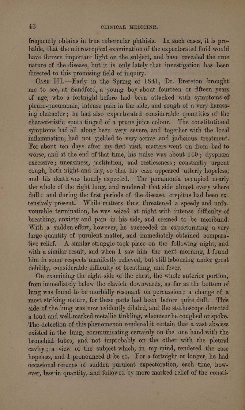 frequently obtains in true tubercular phthisis. In such cases, it is pro- bable, that the microscopical examination of the expectorated fluid would have thrown important light on the subject, and have revealed the true nature of the disease, but it is only lately that imvestigation has been directed to this promising field of inquiry. Casz IJ].—Farly in the Spring of 1841, Dr. Brereton brought me to see, at Sandford, a young boy about fourteen or fifteen years of age, who a fortnight before had been attacked with symptoms of pleuro-pneumonia, intense pain in the side, and cough of a very harass- ing character ; he had also expectorated considerable quantities of the characteristic sputa tinged of a prune juice colour. The constitutional symptoms had all along been very severe, and together with the local inflammation, had not yielded to very active and judicious treatment. For about ten days after my first visit, matters went on from bad to worse, and at the end of that time, his pulse was about 140; dyspnoea excessive ; uneasiness, jactitation, and restlessness; constantly urgent cough, both night and day, so that his case appeared utterly hopeless, and his death was hourly expected. The pneumonia occupied nearly the whole of the right lung, and rendered that side almost every where dull; and during the first periods of the disease, crepitus had been ex- tensively present. While matters thus threatened a speedy and unfa- vourable termination, he was seized at night with intense difficulty of breathing, anxiety and pain in his side, and seemed to be moribund. With a sudden effort, however, he succeeded in expectorating a very large quantity of purulent matter, and immediately obtained compara- tive relief. A similar struggle took place on the following night, and with a similar result, and when I saw him the next morning, I found him in some respects manifestly relieved, but still labouring under great debility, considerable difficulty of breathing, and fever. On examining the right-side of the chest, the whole anterior portion, from immediately below the clavicle downwards, as far as the bottom of - lung was found to be morbidly resonant on percussion; a change of a most striking nature, for these parts had been before quite dull. This side of the lung was now evidently dilated, and the stethoscope detected a loud and well-marked metallic tinkling, whenever he coughed or spoke. The detection of this phenomenon rendered it certain that a vast abscess existed in the lung, communicating certainly on the one hand with the bronchial tubes, and not improbably on the other with the pleural cavity; a view of the subject which, in my mind, rendered the case hopeless, and I pronounced it be so. For a fortnight or longer, he had occasional returns of sudden purulent expectoration, each time, how- ever, less'in quantity, and followed by more marked relief of the consti-°