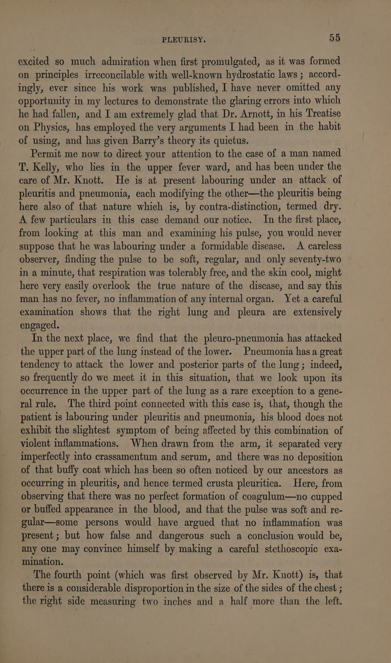 excited so much admiration when first promulgated, as it was formed on principles irreconcilable with well-known hydrostatic laws ; accord- ingly, ever since his work was published, I have never omitted any opportunity in my lectures to demonstrate the glaring errors into which he had fallen, and I am extremely glad that Dr. Arnott, in his Treatise on Physics, has employed the very arguments I had been in the habit of using, and has given Barry’s theory its quietus. Permit me now to direct your attention to the case of a man named T. Kelly, who lies in the upper fever ward, and has been under the care of Mr. Knott. He is at present labouring under an attack of pleuritis and pneumonia, each modifying the other—the pleuritis being here also of that nature which is, by contra-distinction, termed dry. A few particulars in this case demand our notice. In the first place, from looking at this man and examining his pulse, you would never suppose that he was labouring under a formidable disease. A careless observer, finding the pulse to be soft, regular, and only seventy-two in a minute, that respiration was tolerably free, and the skin cool, might here very easily overlook the true nature of the disease, and say this man has no fever, no inflammation of any internal organ. Yet a careful examination shows that the mght lung and pleura are extensively engaged. In the next place, we find that the pleuro-pneumonia has attacked the upper part of the lung instead of the lower. Pneumonia has a great tendency to attack the lower and posterior parts of the lung; indeed, so frequently do we meet it in this situation, that we look upon its occurrence in the upper part of the lung as a rare exception to a gene- ral rule. The third point connected with this case is, that, though the patient is labouring under pleuritis and pneumonia, his blood does not exhibit the slightest symptom of being affected by this combination of violent inflammations. When drawn from the arm, it separated very imperfectly into crassamentum and serum, and there was no deposition of that buffy coat which has been so often noticed by our ancestors as occurring in pleuritis, and hence termed crusta pleuritica. Here, from observing that there was no perfect formation of coagulum—no cupped or buffed appearance in the blood, and that the pulse was soft and re- gular—some persons would have argued that no inflammation was present ; but how false and dangerous such a conclusion would be, any one may convince himself by making a careful stethoscopic exa- mination. The fourth point (which was first observed by Mr. Knott) is, that there is a considerable disproportion in the size of the sides of the chest ; the mght side measuring two inches and a half more than the left.