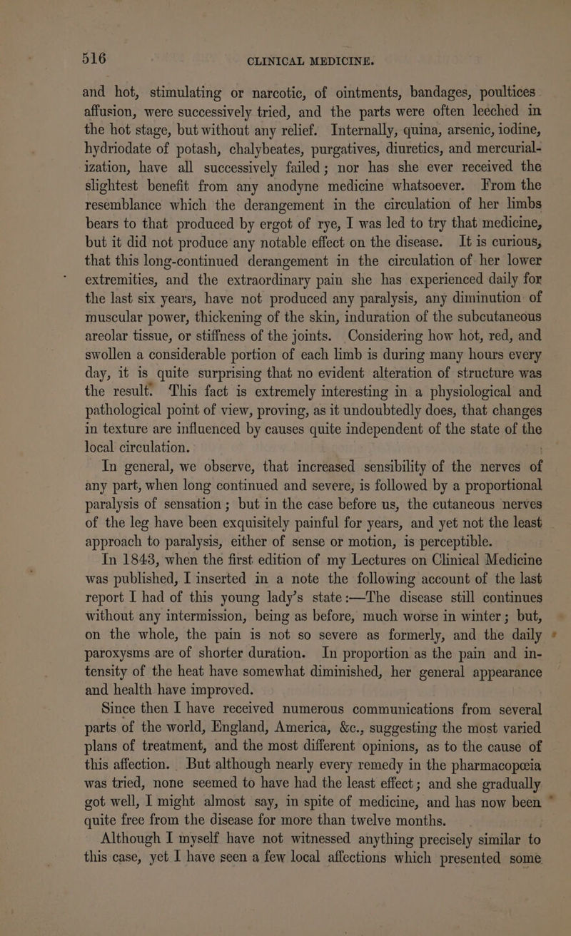 and hot, stimulating or narcotic, of ointments, bandages, poultices | affusion, were successively tried, and the parts were often leeched in the hot stage, but without any relief. Internally, quina, arsenic, iodine, hydriodate of potash, chalybeates, purgatives, diuretics, and mercurial- ization, have all successively failed; nor has she ever received the slightest benefit from any anodyne medicine whatsoever. From the resemblance which the derangement in the circulation of her limbs bears to that produced by ergot of rye, I was led to try that medicine, but it did not produce any notable effect on the disease. It is curious, that this long-continued derangement in the circulation of her lower extremities, and the extraordinary pain she has experienced daily for the last six years, have not produced any paralysis, any diminution: of muscular power, thickening of the skin, induration of the subcutaneous areolar tissue, or stiffness of the jomts. Considering how hot, red, and swollen a considerable portion of each limb is during many hours every day, it is quite surprising that no evident alteration of structure was the result. This fact is extremely interesting in a physiological and pathological point of view, proving, as it undoubtedly does, that changes in texture are influenced by causes quite independent of the state of the local circulation. In general, we observe, that increased sensibility of the nerves of any part, when long continued and severe, is followed by a proportional paralysis of sensation ; but in the case before us, the cutaneous nerves of the leg have been exquisitely painful for years, and yet not the least approach to paralysis, either of sense or motion, is perceptible. In 1843, when the first edition of my Lectures on Clinical Medicine was published, [ inserted in a note the following account of the last report I had of this young lady’s state:—The disease still continues without any intermission, being as before, much worse in winter ; but, on the whole, the pain is not so severe as formerly, and the daily paroxysms are of shorter duration. In proportion as the pain and in- tensity of the heat have somewhat diminished, her general appears and health have improved. Since then I have received numerous communications from several parts of the world, England, America, &amp;c., suggesting the most varied plans of treatment, and the most different opinions, as to the cause of this affection. But although nearly every remedy in the pharmacopeia was tried, none seemed to have had the least effect ; and she gradually got well, I might almost say, in spite of feettirart and has now pe % quite free from the disease for more than twelve months. Although I myself have not witnessed anything precisely similar to this case, yet 1 have seen a few local affections which presented some