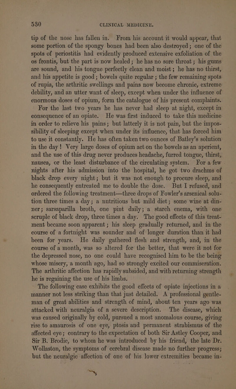 tip of the nose has fallen in. From his account it would appear, that some portion of the spongy bones had been also destroyed; one of the spots of periostitis had evidently produced extensive exfoliation of the os frontis, but the part is now healed; he has no sore throat ; his gums are sound, and his tongue perfectly clean and moist; he has no thirst, and his appetite is good ; bowels quite regular ; the few remaining spots of rupia, the arthritic swellings and pains now become chronic, extreme debility, and an utter want of sleep, except when under the influence of enormous doses of opium, form the catalogue of his present complaints. For the last two years he has never had sleep at night, except in consequence of an opiate. He was first induced to take this medicine in order to relieve his pains; but latterly it is not pain, but the impos- sibility of sleeping except when under its influence, that has forced him to use it constantly. He has often taken two ounces of Batley’s solution in the day! Very large doses of opium act on the bowels as an aperient, and the use of this drug never produces headache, furred tongue, thirst, nausea, or the least disturbance of the circulating system. Tor a few . nights after his admission into the hospital, he got two drachms of black drop every night; but it was not enough to procure sleep, and he consequently entreated me to double the dose. But I refused, and ordered the following treatment—three drops of Fowler’s arsenical solu- tion three times a day; a nutritious but mild diet; some wine at din- ner; sarsaparilla broth, one pint daily; a starch enema, with one scruple of black drop, three times a day. The good effects of this treat- ment became soon apparent; his sleep gradually returned, and in the course of a fortnight was sounder and of longer duration than it had been for years. He daily gathered flesh and strength, and, in the course of a month, was so altered for the better, that were it not for the depressed nose, no one could have recognised him to be the being whose misery, a month ago, had so strongly excited our commiseration. The arthritic affection has rapidly subsided, and with returning strength he is regaining the use of his limbs. The following case exhibits the good effects of opiate injections in a manner not less striking than that just detailed. A professional gentle- man of great abilities and strength of mind, about ten years ago was attacked with neuralgia of a severe description. The disease, which was caused originally by cold, pursued a most anomalous course, giving rise to amaurosis of one eye, ptosis and permanent strabismus of the affected eye; contrary to the expectation of both Sir Astley Cooper, and Sir B. Brodie, to whom he was introduced by his friend, the late Dr. Wollaston, the symptoms of cerebral disease made no further progress; but the neuralgic affection of one of his lower extremities became in- Ay