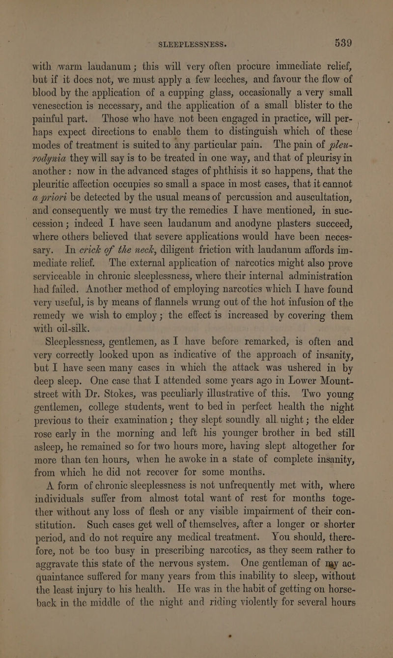 with »warm laudanum ; this will very often procure immediate relief, but if it does not, we must apply a few leeches, and favour the flow of blood by the application of a cupping glass, occasionally a very small venesection is necessary, and the application of a small blister to the painful part. Those who have not been engaged in practice, will per- | haps expect directions to enable them to distinguish which of these modes of treatment is suited to any particular pain. The pain of pleu- rodynia they will say is to be treated in one way, and that of pleurisy in another : now in the advanced stages of phthisis it so happens, that the pleuritic affection occupies so small a space in most cases, that it cannot a priort be detected by the usual means of percussion and auscultation, ~ and consequently we must try the remedies I have mentioned, in suc- cession; indeed I have seen laudanum and anodyne plasters succeed, where others believed that severe applications would have been neces- sary. In erick of the neck, diligent friction with laudanum affords im- mediate relief. The external application of narcotics might also prove serviceable in chronic sleeplessness, where their internal administration had failed. Another method of employing narcotics which I have found very useful, is by means of flannels wrung out of the hot infusion of the remedy we wish to employ; the effect is increased by covering them with oil-silk. Sleeplessness, gentlemen, as I have before remarked, is often and very correctly looked upon as indicative of the approach of insanity, but I have seen many cases in which the attack was ushered in by deep sleep. One case that I attended some years ago in Lower Mount- street with Dr. Stokes, was peculiarly illustrative of this. Two young gentlemen, college students, went to bed in perfect health the night previous to their examination ; they slept soundly all. night ; the elder rose early in the morning and left his younger brother in bed still asleep, he remained so for two hours more, having slept altogether for more than ten hours, when he awoke in a state of complete insanity, from which he did not recover for some months. A form of chronic sleeplessness is not unfrequently met with, where individuals suffer from almost total want of rest for months toge- ther without any loss of flesh or any visible impairment of their con- stitution. Such cases get well of themselves, after a longer or shorter period, and do not require any medical treatment. You should, there- fore, not be too busy in prescribing narcotics, as they seem rather to aggravate this state of the nervous system. One gentleman of my ac- quaintance suffered for many years from this inability to sleep, without the least injury to his health. He was in the habit of getting on horse- back in the middle of the night and riding violently for several hours