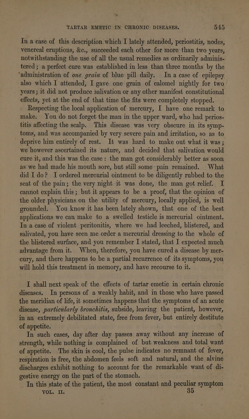 In a case of this description which I lately attended, periostitis, nodes, venereal eruptions, &amp;c., succeeded each other for more than two years, notwithstanding the use of all the usual remedies as ordinarily adminis- tered ; a perfect cure was established in less than three months by the ‘administration of one grain of blue pill daily. Ina case of epilepsy also which I attended, I gave one grain of calomel nightly for two’ years ; it did not produce salivation or any other manifest constitutional effects, yet at the end of that time the fits were completely stopped. Respecting the local application of mercury, I have one remark to make. You do not forget the man in the upper ward, who had perios- titis affecting the scalp. This disease was very obscure in its symp- toms, and was accompanied by very severe pain and irritation, so as to deprive him entirely of rest. It was hard to make out what it was ; we however ascertained its nature, and decided that salivation would cure it, and this was the case: the man got considerably better as soon as we had made his mouth sore, but still some pain remained. What did Ido? I ordered mercurial ointment to be diligently rubbed to the seat of the pain; the very night it was done, the man got relief. I cannot explain this; but it appears to be a proof, that the opinion of the older physicians on the utility of mercury, locally applied, is well grounded. You know it has been lately shown, that one of the best applications we can make to a swelled testicle is mercurial ointment. In a case of violent peritonitis, where we had leeched, blistered, and salivated, you have seen me order a mercurial dressing to the whole of the blistered surface, and you remember I stated, that I expected much advantage from it. When, therefore, you have cured a disease by mer- cury, and there happens to be a partial recurrence of its symptoms, you will hold this treatment in memory, and have recourse to it. I shall next speak of the effects of tartar emetic in certain chronic diseases. In persons of a weakly habit, and in those who have passed the meridian of life, it sometimes happens that the symptoms of an acute disease, particularly bronchitis, subside, leaving the patient, however, in an extremely debilitated state, free from fever, but entirely dere of appetite. In such cases, day after day passes away without any increase of strength, while nothing is complained of but weakness and total want of appetite. The skin is cool, the pulse indicates no remnant of fever, respiration is free, the abdomen feels soft and natural, and the alvine discharges exhibit nothing to account for the remarkable want of di- gestive energy on the part of the stomach. In this state of the patient, the most constant and peeulier symptom VOL. IL.