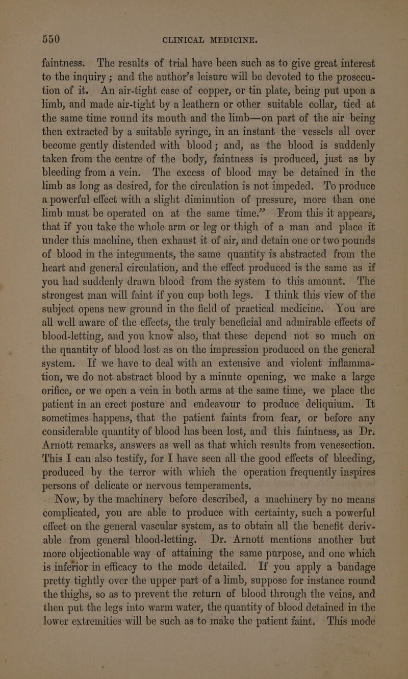 faintness. The results of trial have been such as to give great interest to the inquiry ; and the author’s leisure will be devoted to the prosecu- tion of it. An air-tight case of copper, or tin plate, being put upon a limb, and made air-tight by a leathern or other suitable collar, tied at the same time round its mouth and the limb—on part of the air being then extracted by a suitable syringe, in an instant the vessels all over become gently distended with blood; and, as the blood is suddenly taken from the centre of the body, faintness is produced, just as by bleeding from a vein. The excess of blood may be detained in the limb as long as desired, for the circulation is not impeded. To produce a powerful effect with a slight diminution of pressure, more than one limb must be operated on at the same time.” From this it appears, that if you take the whole arm or leg or thigh of a man and place it under this machine, then exhaust it of air, and detain one or two pounds of blood in the integuments, the same quantity is abstracted from the heart and general circulation, and the effect produced is the same as if you had suddenly drawn blood from the system to this amount. ‘The strongest man will faint if you cup both legs. I think this view of the subject opens new ground in the field of practical medicine. You are all well aware of the effects, the truly beneficial and admirable effects of blood-letting, and you know also, that these depend not so much on the quantity of blood lost as on the impression produced on the general system. If we have to deal with an extensive and violent inflamma- tion, we do not abstract blood by a minute opening, we make a large orifice, or we open a vein in both arms at the same time, we place the patient in an erect posture and endeavour to produce deliquium. It sometimes happens, that the patient faints from fear, or before any considerable quantity of blood has been lost, and this faintness, as Dr. Arnott remarks, answers as well as that which results from venesection. This I can also testify, for I have seen all the good effects of bleeding, produced by the terror with which the operation frequently 1 ie persons of delicate or nervous temperaments. Now, by the machinery before described, a machinery by no means complicated, you are able to produce with certainty, such a powerful effect on the general vascular system, as to obtain all the benefit deriv- able from general blood-letting. Dr. Arnott mentions another but more objectionable way of attaining the same purpose, and one which is inferior in efficacy to the mode detailed. If you apply a bandage pretty tightly over the upper part of a limb, suppose for instance round the thighs, so as to prevent the return of blood through the veins, and then put the legs into warm water, the quantity of blood detained in the — lower extremities will be such as to make the patient faint. This mode