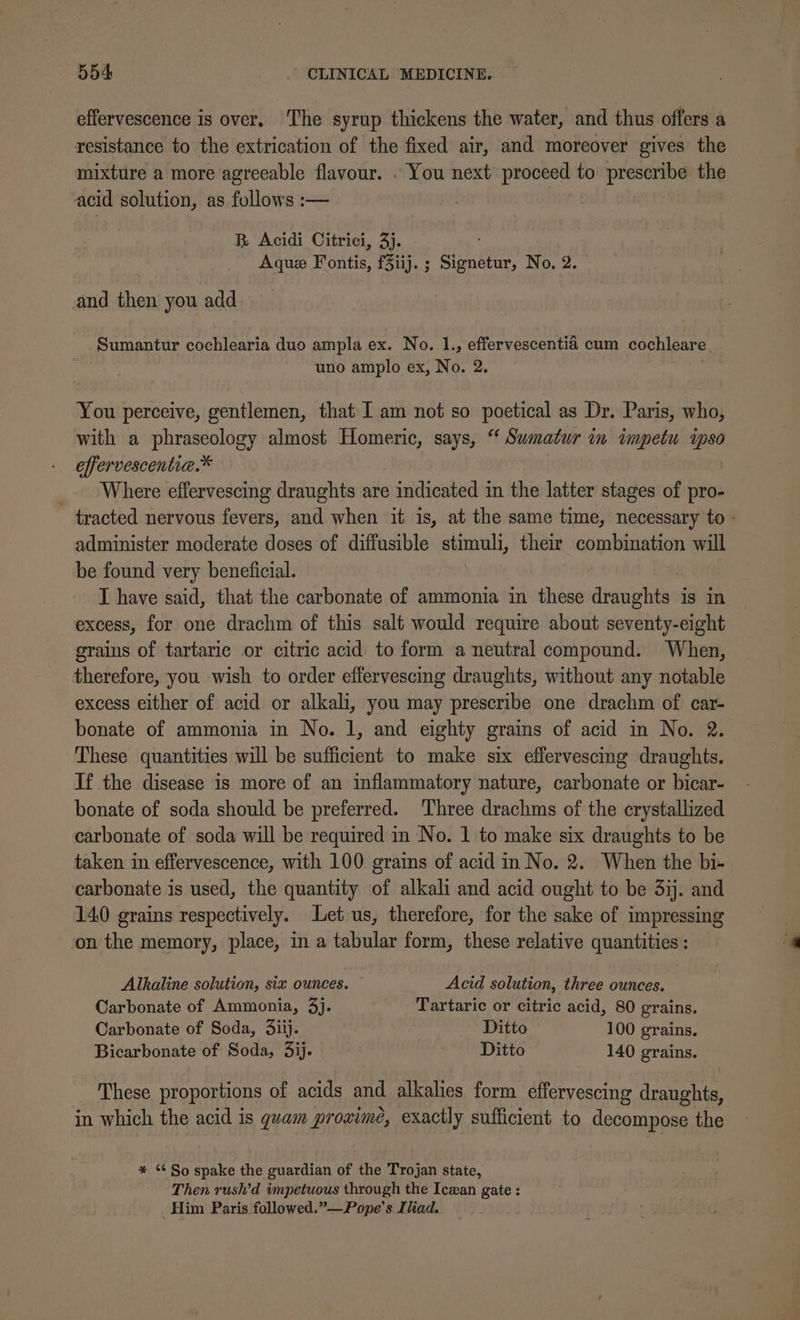 effervescence is over. The syrup thickens the water, and thus offers a resistance to the extrication of the fixed air, and moreover gives the mixture a more agreeable flavour. . You next proceed to prescribe the ‘acid solution, as follows :— B Acidi Citrici, 3). Aquez Fontis, f3iij. ; Signetur, No. 2. and then you add Sumantur cochlearia duo ampla ex. No. 1., effervescentia cum cochleare. uno amplo ex, No. 2. You perceive, gentlemen, that I am not so poetical as Dr. Paris, who, with a phraseology almost Homeric, says, “‘ Sumatur in wmpetu ipso effervescentia.* _. Where effervescing draughts are indicated in the latter stages of pro- tracted nervous fevers, and when it is, at the same time, necessary to - administer moderate doses of diffusible stimuli, their combination will be found very beneficial. I have said, that the carbonate of ammonia in these draughts is in excess, for one drachm of this salt would require about seventy-eight grains of tartaric or citric acid to form a neutral compound. When, therefore, you wish to order effervescing draughts, without any notable excess either of acid or alkali, you may prescribe one drachm of car- bonate of ammonia in No. 1, and eighty grains of acid in No. 2. These quantities will be sufficient to make six effervescing draughts. If the disease is more of an inflammatory nature, carbonate or bicar- bonate of soda should be preferred. Three drachms of the crystallized carbonate of soda will be required in No. 1 to make six draughts to be taken in effervescence, with 100 grains of acid in No. 2. When the bi- carbonate is used, the quantity of alkali and acid ought to be 3ij. and 140 grains respectively. Let us, therefore, for the sake of impressing on the memory, place, in a tabular form, these relative quantities: Alkaline solution, six ounces. Acid solution, three ounces. Carbonate of Ammonia, 3j. Tartaric or citric acid, 80 grains. Carbonate of Soda, diij. Ditto 100 grains. Bicarbonate of Soda, 3ij. Ditto 140 grains. These proportions of acids and alkalies form effervescing draughts, in which the acid is guam proximé, exactly sufficient to decompose the * ‘¢ So spake the guardian of the Trojan state, Then rush’d impetuous through the Icean gate : Him Paris followed.”—Pope’s Iliad.