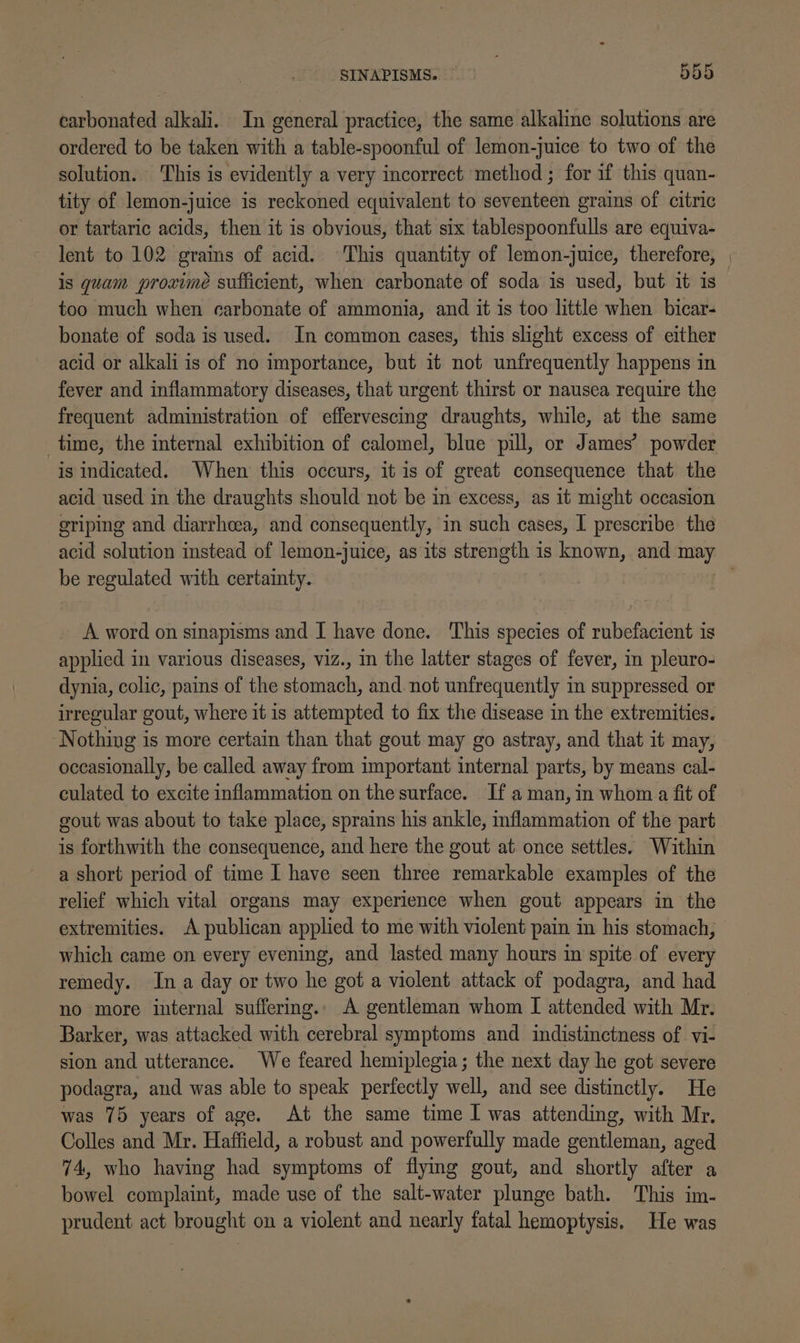carbonated alkali. In general practice, the same alkaline solutions are ordered to be taken with a table-spoonful of lemon-juice to two of the solution. ‘This is evidently a very incorrect method ; for if this quan- tity of lemon-juice is reckoned equivalent to seventeen grains of citric or tartaric acids, then it is obvious, that six tablespoonfulls are equiva- lent to 102 grains of acid. This quantity of lemon-juice, therefore, is quam proximeé sufficient, when carbonate of soda is used, but it is too much when carbonate of ammonia, and it is too little when bicar- bonate of soda is used. In common cases, this slight excess of either acid or alkali is of no importance, but it not unfrequently happens in fever and inflammatory diseases, that urgent thirst or nausea require the frequent administration of effervescing draughts, while, at the same time, the internal exhibition of calomel, blue pill, or James’ powder is indicated. When this occurs, it is of great consequence that the acid used in the draughts should not be in excess, as it might occasion eriping and diarrheea, and consequently, in such cases, I prescribe the be regulated with certainty. A word on sinapisms and I have done. This species of rubefacient is applied in various diseases, viz., in the latter stages of fever, in pleuro- dynia, colic, pains of the stomach, and. not unfrequently in suppressed or irregular gout, where it is attempted to fix the disease in the extremities. Nothing is more certain than that gout may go astray, and that it may, occasionally, be called away from important internal parts, by means cal- culated to excite inflammation on the surface. If aman, in whom a fit of gout was about to take place, sprains his ankle, inflammation of the part is forthwith the consequence, and here the gout at once settles. Within a short period of time I have seen three remarkable examples of the relief which vital organs may experience when gout appears in the extremities. A publican applied to me with violent pain in his stomach, which came on every evening, and lasted many hours in spite of every remedy. In a day or two he got a violent attack of podagra, and had no more internal suffering. A gentleman whom I attended with Mr. Barker, was attacked with cerebral symptoms and indistinctness of vi- sion and utterance. We feared hemiplegia; the next day he got severe podagra, and was able to speak perfectly well, and see distinctly. He was 75 years of age. At the same time I was attending, with Mr. Colles and Mr. Haffield, a robust and powerfully made gentleman, aged 74, who having had symptoms of flying gout, and shortly after a bowel complaint, made use of the salt-water plunge bath. This im- prudent act brought on a violent and nearly fatal hemoptysis. He was