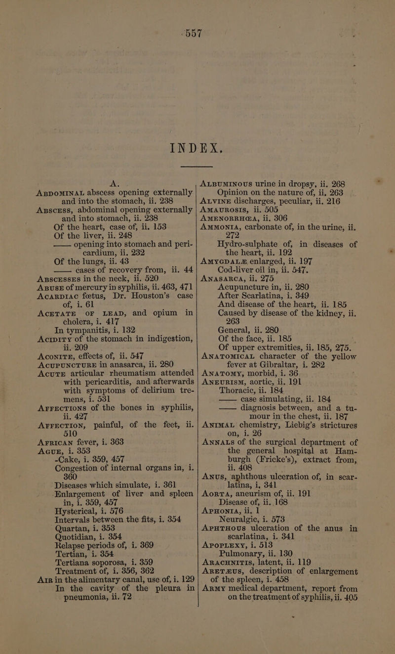 A. ABDOMINAL abscess opening externally and into the stomach, ii. 238 ABSCESS, abdominal opening externally and into stomach, ii. 238 Of the heart, case of, ii. 153 Of the liver, ii. 248 opening into stomach and peri- cardium, ii. 232 Of the lungs, ii. 43 cases of recovery from, ii. 44 ABSCESSES in the neck, ii. 520 ABUSE of mercury in syphilis, ii. 463, 471 Acarp1ac fetus, Dr. Houston’s case of, i. 61 ACETATE OF LEAD, and opium in cholera, i. 417 In tympanitis, i. 132 Acrpity of the stomach in indigestion, li, AconITE, effects of, ii. 547 ACUPUNCTURE in anasarca, ii. 280 Acute articular rheumatism attended with pericarditis, and afterwards with symptoms of delirium tre- mens, i. 531 ArrectTions of the bones in syphilis, ii, 427 AFFECTION, painful, of the feet, ii. 510 AFRICAN fever, i. 363 AGUE, i. 353 -Cake, i. 359, 457 Congestion of internal organs in, i. 360 Diseases which simulate, i. 361 Enlargement of liver and spleen in, i. 359, 457 Hysterical, i. 576 Intervals between the fits, i. 354 Quartan, i. 353 Quotidian, i. 354 Relapse periods of, i. 369 Tertian, i. 354 Tertiana soporosa, i. 359 Treatment of, i, 356, 362 Arr in the alimentary canal, use of, i. 129 In the cavity of the pleura in pneumonia, ii. 72 ALBUMINOUS urine in dropsy, ii. 268 Opinion on the nature of, ii, 263 ALVINE discharges, peculiar, ii. 216 Amaovrosis, ii. 505 AMENORRHEA, ii. 306 AMMONIA, carbonate of, in the urine, ii, Hydro-sulphate of, in diseases of the heart, ii. 192 AMYGDALS® enlarged, ii. 197 Cod-liver oil in, ii. 547. ANASARCA, ii, 275 | Acupuncture in, ii. 280 After Scarlatina, i. 349 And disease of the heart, ii. 185 oe by disease of the kidney, ii. General, ii. 280 Of the face, ii. 185 Of upper extremities, ii. 185, 275. ANATOMICAL character of the yellow fever at Gibraltar, i. 282 ANATOMY, morbid, i. 36 ANEURISM, aortic, ii. 191 Thoracic, ii. 184 case simulating, ii. 184 —— diagnosis between, and a tu- mour inthe chest, ii. 187 ANIMAL chemistry, Liebig’s strictures on, i. 26 ANNALS of the surgical department of the general hospital at Ham- burgh (Fricke’s), extract from, ii. 408 AwNus, aphthous ulceration of, in scar- latina, i, 341 ; AORTA, aneurism of, ii. 191 Disease of, ii. .168 APHONIA, ii. 1 Neuralgic, i. 573 APHTHOUS ulceration of the anus scarlatina, 1. 341 APOPLEXY, i. 513 Pulmonary, ii. 130 ARACHNITIS, latent, ii. 119 ARET£US, description of enlargement of the spleen, i. 458 ARmy medical department, report from on the treatment of syphilis, ii. 405 in =