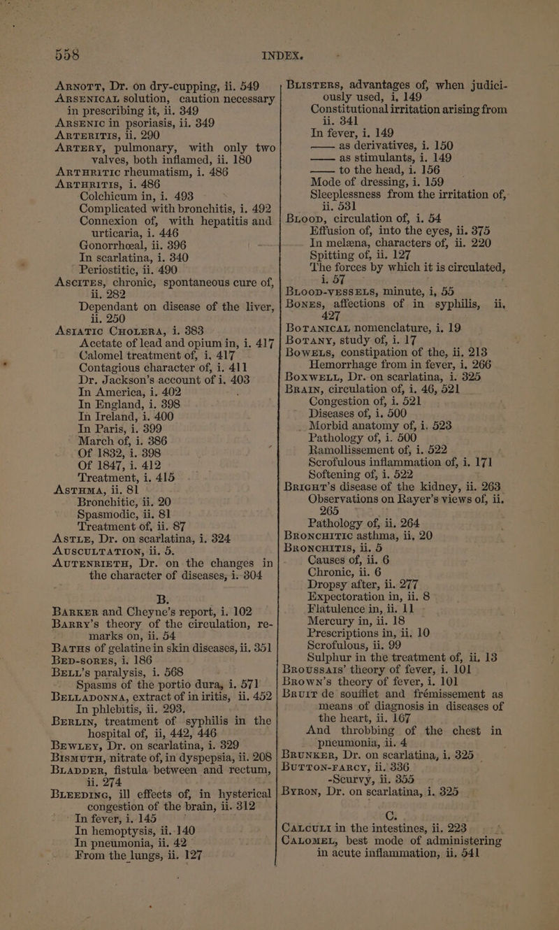 Arnott, Dr. on dry-cupping, ii. 549 ARSENICAL solution, caution necessary in prescribing it, ii. 349 ARSENIC in psoriasis, ii. 349 ARTERITIS, li. 290 ARTERY, pulmonary, with only two valves, both inflamed, ii. 180 ARTHRITIC rheumatism, i. 486 ARTHRITIS, i. 486 ‘Colchicum in, i. 493 Complicated with bronchitis, i. 492 Connexion of, with hepatitis and urticaria, 1. 446 Gonorrheeal, ii. 396 In scarlatina, i. 340 Periostitic, ii. 490 AsciTEs, chronic, spontaneous cure of, li, 282 Dependant on disease of the liver, ii. 250 ASIATIC CHOLERA, i. 383 Acetate of lead and opium in, i. 417 Calomel treatment of, i, 417 Contagious character of, i. 411 Dr. Jackson’s account of i. 403 In America, i. 402 In England, i. 398 In Ireland, i. 400 In Paris, i. 399 March of, i. 386 Of 1832, i. 398 Of 1847, i. 412 Treatment, i. 415 AstTHma, ii. 81 Bronchitic, ii. 20 Spasmodic, ii. 81 Treatment of, ii. 87 ASTLE, Dr. on scarlatina, 1. 324 AUSCULTATION, li. 5. AUTENRIETH, Dr. on the changes in the character of diseases; i. 304 BarxKER and Cheyne’s report, i. 102 Barry’s theory of the circulation, re- marks on, ii. 54 Barus of gelatine in skin diseases, ii, 351 BED-SORES, i. 186 BELL’s paralysis, i. 568 Spasms of the portio dura, i, 571 BELLADONNA, extract of in inp li. 452 In phlebitis, ii. 293. Beruin, treatment of syphilis in the hospital of, ii, 442, 446 BEew ey, Dr. on ’scarlatina, i. 329 BismuTH, nitrate of, in dyspepsia, ii. 208 BLappDER, fistula between and rectum, li, 274 BLEEpine, ill effects of, in hysterical congestion of the brain, ii. 312 ' In fever, i. 145 In hemoptysis, ii. 140 In pneumonia, ii. 42. From the lungs, ii. 127 ously used, i, 149 Constitutional irritation arising from ii. 341 In fever, i. 149 —— as derivatives, i. 150 —— as stimulants, i. 149 —— to the head, i. 156 Mode of dressing, i. 159 Sleeplessness from the irritation of, ii. 53] Buioop, circulation of, i. 54 Effusion of, into the eyes, ii. 375 In melezna, characters of, ii. 220 Spitting of, ii. 127 The ae ‘by which it is circulated, 4,5 BLooD-vESSELS, minute, i, 55 Bonss, affections of in syphilis, ii, 42 BoTANICAL nomenclature, i. 19 Borany, study of, i. 17 BowELs, constipation of the, ii. 213 Hemorrhage from in fever, i. 266 BoxwE.L., Dr.on scarlatina, i. 325 Brain, circulation of, i, 46, 521 Congestion of, i. 521 ' Diseases of, i. 500 _ Morbid anatomy of, i, 523 Pathology of, i. 500 Ramollissement of, i..522 Scrofulous inflammation of, i. 171 Softening of, i, 522 BRIGHT’S disease of the kidney, ii. 263 Observations on Rayer’s views of, ii. 265 Pathology of, ii. 264 BRONCHITIC asthma, ii, 20 BRoncaHiris, ii. 5 Causes of, ii. 6 Chronic, ii. 6 Dropsy after, ii. 277 Expectoration in, ii. 8 Flatulence in, ii. 11 - Mercury in, ii. 18 Prescriptions in, ii, 10 Scrofulous, ii. 99 Sulphur in the treatment of, ii, 13 Broussais’ theory of fever, i. 101 Brown’s theory of fever, i. 101 Bruit de souftiet and frémissement as means of diagnosis in diseases of the heart, ii. 167 And throbbing of the chest in pneumonia, ii. 4 BuTTON-FARCY, ii. 336 -Scurvy, ii. 355 Byron, Dr. on scarlatina, i. 325 CALCULI in the intestines; i 223 CALOMEL, best mode of administering in acute inflammation, ii. 541