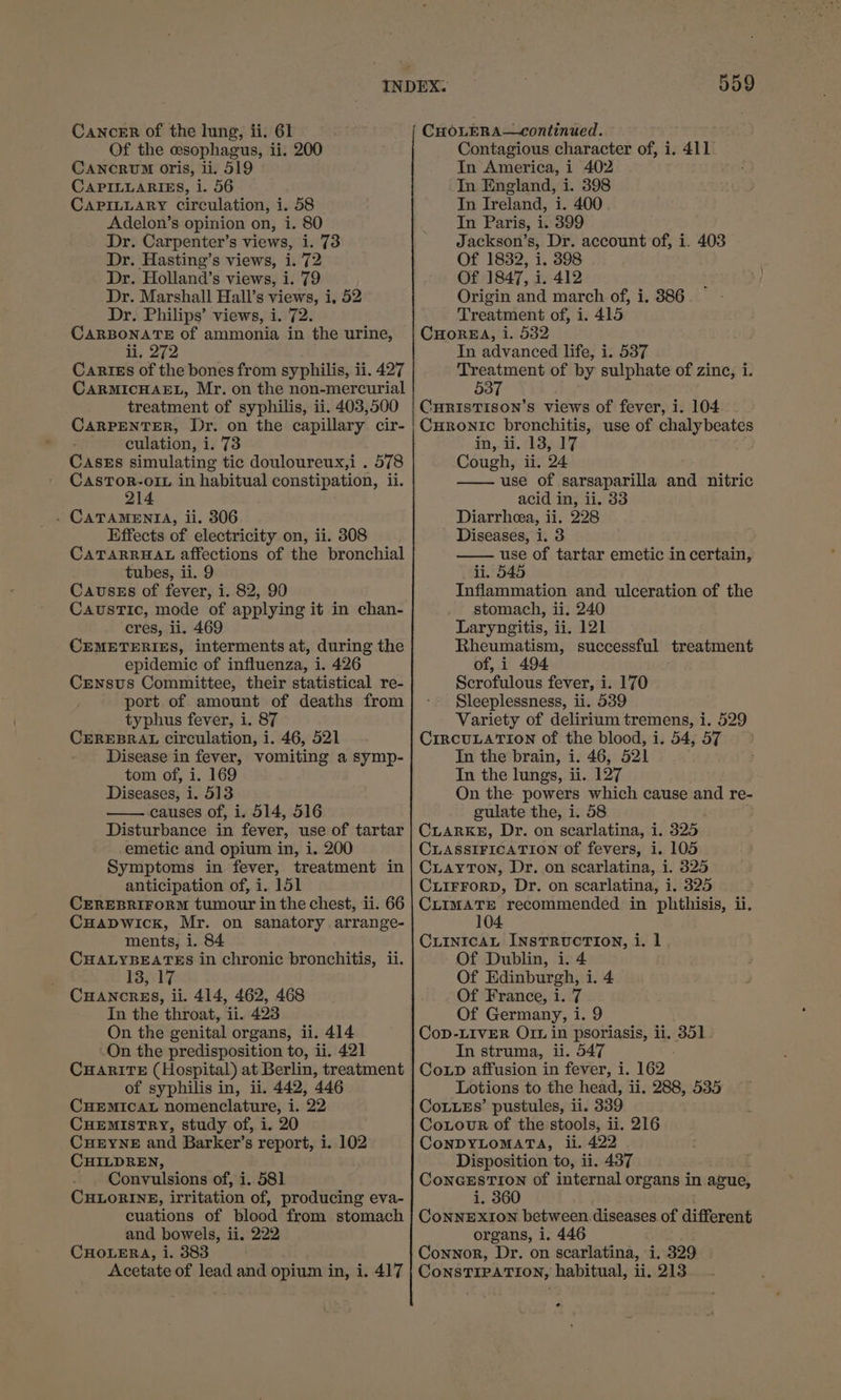 Of the esophagus, ii. 200 CANCRUM oris, ii. 519 CAPILLARIES, i. 56 CAPILLARY circulation, i. 58 Adelon’s opinion on, i. 80 Dr. Carpenter’s views, i. 73 Dr. Hasting’s views, i. 72 Dr. Holland’s views, i. 79 Dr. Marshall Hall’s views, i, 52 Dr. Philips’ views, i. 72. CARBONATE of ammonia in the urine, i; 272 Cartes of the bones from syphilis, ii. 427 CARMICHAEL, Mr. on the non-mercurial treatment of syphilis, ii. 403,500 CARPENTER, Dr. on the capillary cir- culation, i. 73 CasEs simulating tic douloureux,i . 578 CasTor-o1L in habitual constipation, ii. 214 . CATAMENTA, ii. 306 Effects of electricity on, ii. 308 CATARRHAL affections of the bronchial tubes, ii. 9 Causes of fever, i. 82, 90 Caustic, mode of applying it in chan- cres, ii. 469 CEMETERIES, interments at, during the epidemic of influenza, i. 426 CEensus Committee, their statistical re- port of amount of deaths from typhus fever, i. 87 CEREBRAL circulation, i. 46, 521 Disease in fever, vomiting a symp- tom of, i. 169 Diseases, i. 513 causes of, i. 514, 516 Disturbance in fever, use of tartar emetic and opium in, i. 200 Symptoms in fever, treatment in anticipation of, i. 151 CEREBRIFORM tumour in the chest, ii. 66 Cuapwick, Mr. on sanatory arrange- ments, i. 84 ie Brame in chronic bronchitis, ii. 13ayrl CHANCRES, ii. 414, 462, 468 In the throat, ii. 423 On the genital organs, ii. 414 .On the predisposition to, ii. 421 CuAnriTE (Hospital) at Berlin, treatment of syphilis in, ii. 442, 446 CHEMICAL nomenclature, i. 22 CuEmMIsSTRY, study of, i. 20 CuHEYNE and Barker’s report, 1. 102 CHILDREN, Convulsions of, i. 581 CHLORINE, irritation of, producing eva- cuations of blood from stomach and bowels, ii. 222 CHOLERA, i. 383 Acetate of lead and opium in, i. 417 559 Contagious character of, i. 411 In America, i 402 In England, i. 398 In Ireland, i. 400 In Paris, i. 399 Jackson’s, Dr. account of, i. 403 Of 1832, i. 398 Of 1847, i. 412 Origin and march of, i. 386 Treatment of, i. 415 CHoREA, i. 532 In advanced life, i. 537 Treatment of by sulphate of zinc, i. 537 CHRISTISON’S views of fever, i. 104 Curonic bronchitis, use of peng hige in, ii. 138, 17 Cough, ii. 24 —— use of sarsaparilla and nitric acid in, ii. 33 Diarrhea, ii. 228 Diseases, i. 3 use of tartar emetic in certain, li. 545 Inflammation and ulceration of the stomach, ii. 240 Laryngitis, ii, 121 Rheumatism, successful treatment of, i 494 Scrofulous fever, i. 170 Sleeplessness, ii. 539 Variety of delirium tremens, i. 529 CIRCULATION of the blood, i. 54, 57 In the brain, i. 46, 521 In the lungs, ii. 127 On the powers which cause and re- gulate the, i. 58 CLARKE, Dr. on scarlatina, i. 325 CLASSIFICATION of fevers, i. 105 CuLaytTon, Dr. on scarlatina, i. 325 CLIFFORD, Dr. on scarlatina, i. 325 CLIMATE recommended in phthisis, ii. CuLINicaL INstTRucTIoN, i. 1 Of Dublin, i. 4 Of Edinburgh, i. 4 Of France, i. 7 Of Germany, i. 9 CoD-LIVER Ort in psoriasis, ii. 351. In struma, ii. 547 Coup affusion in fever, i. 162. Lotions to the head, ii. 288, 535 CoLLEs’ pustules, ii. 339 Corour of the stools, ii. 216 CoNDYLOMATA, ii. 422 Disposition to, ii. 437 CoNGESTION Of internal organs in ague, i. 360 CoNNEXION between diseases of different organs, i. 446 Connor, Dr. on scarlatina, i. 329 CONSTIPATION, habitual, ii. 213 e