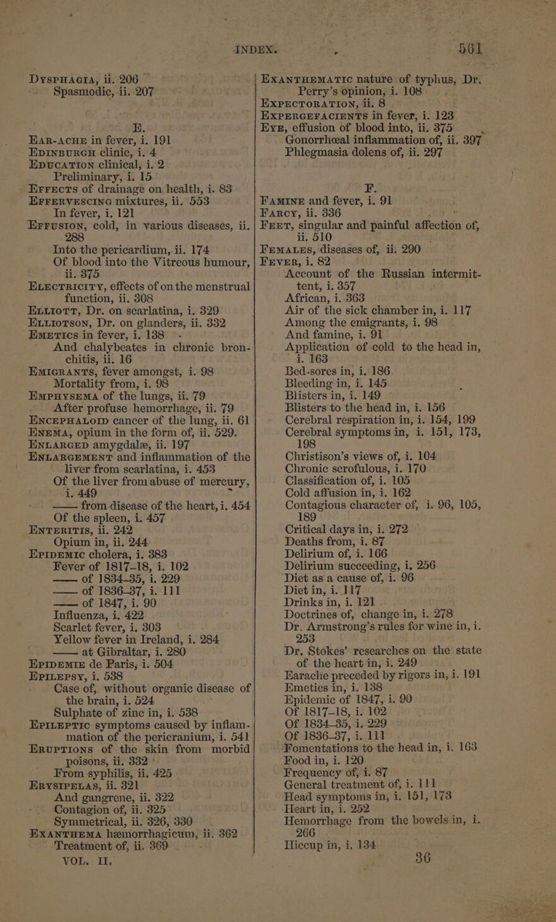 Spasmodic, ii. 207 E. EAR-ACHE in fever, i. 191 EDINBURGH clinic, i. 4 EpvucatTion clinical, i. 2 Preliminary, i. 15 EFrrFrectTs of drainage on. health, i. 83 EFFERVESCING mixtures, ii. 553 In fever, i. 121 EFFUSION, cold, in various diseases, ii. 288 Into the pericardium, ii. 174 Of blood into the Vitreous humour, ii, 375 ELECTRICITY, eftects of onthe menstrual function, ii. 308 EL.tioTtT, Dr. on scarlatina, i. 329 Euiotson, Dr. on glanders, ii. 332 EmeErtics in fever, i. 138 And chalybeates in chronic bron- chitis, ii. 16 EMIGRANTS, fever amongst, i. 98 Mortality from, i. 98 EmpuHysema of the lungs, ii. 79 After profuse hemorrhage, ii. 79 ENCEPHALOID cancer of the lung, ii. 61 ENEMA, opium in the form of, ii. 529. ENLARGED amygdala, ii. 197 ENLARGEMENT and inflammation of the liver from scarlatina, i. 453 Of the liver from abuse of mercury, Ae — from disease of the heart, i, 454 Of the spleen, 1. 457 ENTERITIS, li. 242 Opium in, ii, 244 EripEmic cholera, i. 383 Fever of 1817-18, i. 102 —— of 1834-35, 1.229 — of 1836-37, i. Lil —— of 1847, i. 90 Influenza, i, 422 Scarlet fever, i. 303 Yellow fever in Ireland, i. 284 —— at Gibraltar, i. 280 EPIpEMIE de Paris, i. 504 EPILEPSY, i. 538 Case of, without organic disease of the brain, i. 524 Sulphate of zinc in, i. 538 EPILEPTIC symptoms caused by inflam- mation of the pericranium, i. 541 Eruptions of the skin from morbid poisons, li. 332 ° From syphilis, ii, 425 ERYSIPELAS, ii. 321 And gangrene, ii. 322 Contagion of, ti. 325 Symmetrical, ii. 326, 330 EXANTHEMA hemorrhagiewm, { li. 362 Treatment of, ii. 369 VOL. II. 561. Perry’s opinion, i. 108 EXPECTORATION, ii. 8 EXPERGEFACIENTS in fever, i. 123 Eye, effusion of blood into, ii. 375 Gonorrheal inflammation of, ii. 397 - Phlegmasia dolens of, ii. 297 F. FAMINE and fever, i. 91 Farcy, ii. 336 FrET, singular and painful affection of, ii. 510 FEMALES, diseases of, ii. 290 FEVER, i. 82 Account of the Russian intermit- tent, 1. 357 African, i. 363 Air of the sick chamber in, i. 117 Among the emigrants, i. 98 And famine, i. 91 Application of cold to the head in, i. 163 Bed-sores in, i. 186 Bleeding in, i. 145 Blisters in, i. 149 ~ Blisters to the head in, i. 156 Cerebral respiration in, i. 154, 199 Cerebral symptoms in, i. 151, 173, 198 Christison’s views of, i. 104 Chronic scrofulous, i. 170 Classification of, i. 105 Cold affusion in, i. 162 Contagious character of, i. 96, 105, 189 Critical days in, i. 272 © Deaths from, i. 87 Delirium of, i. 166 Delirium succeeding, i, 256 ‘Diet asa cause of, i. 96 Diet in, i..117 Drinks in, i. 121 Doctrines of, change in, i. 278 Dr. Armstrong’ 8 rules for wine in, i 253 Dr, Stokes’ researches on the state of the heart in, i. 249 Earache preceded by rigors in, i. 191 Emeties in, i. 138 Epidemic of 1847, i. 90 Of 1817-18, i. 102 Of 1834-35, i. 229 Of 1836_37, Laldts . Fomentations to the head in, 1. 163 Food in, i. 120 Frequency of, i. 87 General treatment of Wi bk Head symptoms in, i. 151, 173 Heart in, i. 252 Hemorrhage from the Lda int. 266 Hiccup in, i, 134 . 36