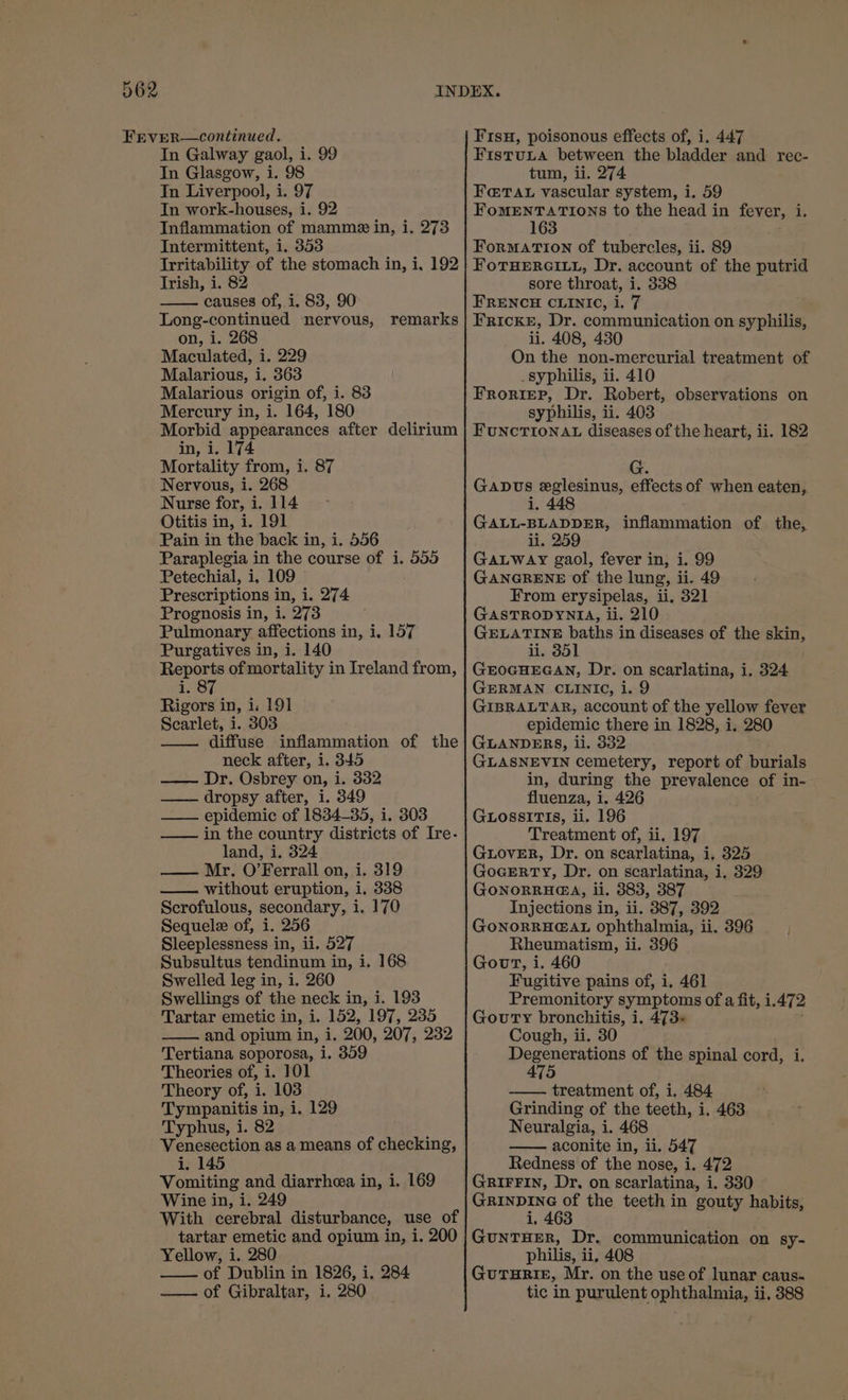 FEVER—continued. In Galway gaol, i. 99 In Glasgow, i. 98 In Liverpool, i. 97 In work-houses, i. 92 Inflammation of mammez in, i. 273 Intermittent, i. 353 Irritability of the stomach in, i, 192 Irish, i. 82 causes of, i, 83, 90 Long-continued nervous, on, i. 268 Maculated, i. 229 Malarious, i. 363 Malarious origin of, i. 83 Mercury in, i. 164, 180 Morbid appearances after delirium in, i. 174 Mortality from, i. 87 Nervous, i. 268 Nurse for, i. 114 Otitis in, i. 191 Pain in the back in, i. 556 Paraplegia in the course of i. 555 Petechial, i, 109 Prescriptions in, i. 274 Prognosis in, i. 273 Pulmonary affections in, i, 157 Purgatives in, i. 140 Reports of mortality in Ireland from, is:87 Rigors in, i. 19] Scarlet, i. 303 diffuse inflammation of the neck after, 1. 345 —— Dr. Osbrey on, i. 332 dropsy after, i. 349 —— epidemic of 1834-35, i. 303 —— in the country districts of Ire- land, i. 324 Mr. O’Ferrall on, i. 319 without eruption, i. 338 Scrofulous, secondary, i. 170 Sequel of, i. 256 Sleeplessness i in, ii. 527 Subsultus tendinum in, i. 168 Swelled leg in, i. 260 Swellings of the neck in, i. 193 Tartar emetic in, i. 152, 197, 235 —— and opium in, i. 200, 207, 232 Tertiana soporosa, i. 359 Theories of, i. 101 Theory of, i. 103 Tympanitis in, i. 129 Typhus, i. 82 Venesection as a means of checking, i. 145 Vomiting and diarrhea in, i. 169 Wine in, i. 249 With cerebral disturbance, use of tartar emetic and opium in, i. 200 Yellow, i. 280 of Dublin in 1826, i. 284 —— of Gibraltar, i. 280 remarks Fisu, poisonous effects of, i. 447 FistuLa between the bladder and rec- tum, ii. 274 Fe@Tat vascular system, i. 59 Shs reef: to the head in fever, i. 163 FormMATION of tubercles, ii. 89 FoTHERGILL, Dr. account of the putrid sore throat, i. 338 FRENCH CLINIC, i, 7 . Fricke, Dr. communication on syphilis, ii. 408, 430 On the non-mercurial treatment of syphilis, ii. 410 Froriep, Dr. Robert, observations on syphilis, ii. 403 FUNCTIONAL diseases of the heart, ii. 182 Gapus eglesinus, effects of when eaten, 1. 448 GALL-BLADDER, inflammation of the, ii. 259 GALWaAy gaol, fever in, i. 99 GANGRENE of the lung, ii. 49 From erysipelas, ii, 321 GASTRODYNIA, ii. 210 GELATINE baths in diseases of the skin, li. 351 GEOGHEGAN, Dr. on scarlatina, i, 324 GERMAN CLINIC, i. 9 GIBRALTAR, account of the yellow fever epidemic there in 1828, i, 280 GLANDERS, li. 332 GLASNEVIN cemetery, report of burials in, during the prevalence of in- fluenza, i. 426 GLossiTIs, ii. 196 Treatment of, ii. 197 GLovER, Dr. on scarlatina, i, 325 GocERTY, Dr. on scarlatina, i. 329 GONORRHG@A, ii. 883, 387 Injections in, ii. 387, 392 GONORRHG@AL ophthalmia, ii. 396 Rheumatism, ii. 396 GourT, i. 460 Fugitive pains of, i. 461 Premonitory symptoms of a fit, i. 472 Goury bronchitis, i. 473 Cough, ii. 30 eB SO RIARS of the spinal cord, i. —. treatment of, i. 484 Grinding of the teeth, i. 463 Neuralgia, i. 468 ——. aconite in, ii. 547 Redness of the nose, i. 472 GRIFFIN, Dr, on scarlatina, i. 330 Saher the teeth in gouty habits, .; GUNTHER, Dr. communication on sy- philis, ii, 408 GUTHRIE, Mr. on the use of lunar caus- tic in purulent ophthalmia, ii, 388