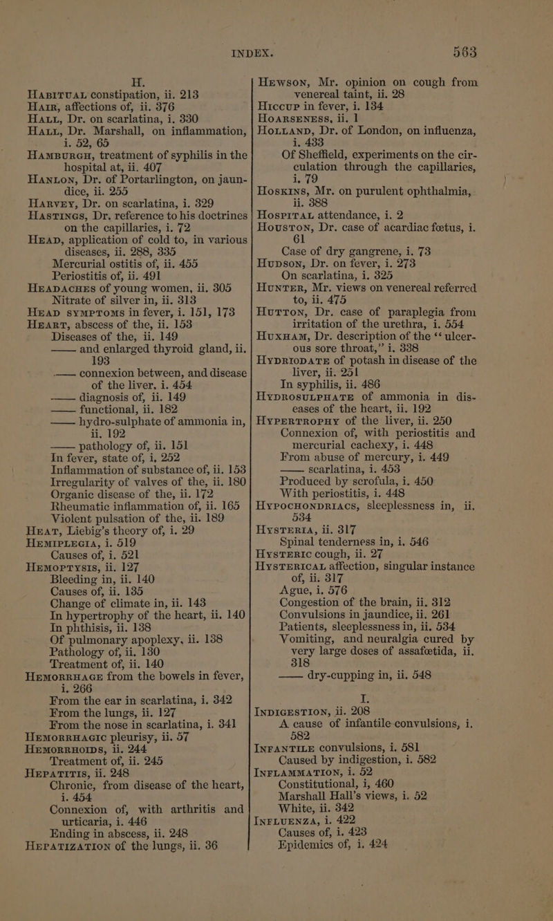 Hewson, Mr. opinion on cough from HABITUAL constipation, ii. 213 venereal taint, ii. 28 Hair, affections of, ii. 376 -| Hiccur in fever, i. 134 Haut, Dr. on scarlatina, i. 330 HoARSENESS, ii. 1 Hau, Dr. Marshall, on inflammation, | HoLuanp, Dr. of London, on influenza, i. 52, 65 i. 433 Hamepureu, treatment of syphilis in the Of Sheffield, experiments on the cir- hospital at, ii. 407 culation through the capillaries, Hanton, Dr. of Portarlington, on jaun- ito dice, ii. 255 Hoskins, Mr. on purulent ophthalmia, Harvey, Dr. on scarlatina, i. 329 ii. 388 Hastines, Dr. reference to his doctrines | Hosprrau attendance, i. 2 on the capillaries, i. 72 Houston, Dr. case of acardiac foetus, i. HEAD, application of cold to, in various 1 diseases, ii. 288, 335 Case of dry gangrene, i. 73 Mercurial ostitis of, ii. 455 Hupson, Dr. on fever, i. 273 Periostitis of, ii. 491 On searlatina, i. 325 HEADACHES of young women, ii. 305 Hunter, Mr. views on venereal referred. Nitrate of silver in, ii. 313 to, ii. 475 HEAD sympToms in fever, i. 151, 173 | Hutton, Dr. case of paraplegia from HEART, abscess of the, ii. 153 irritation of the urethra, i. 554 Diseases of the, ii. 149 Hvuxuam, Dr. description of the *‘ ulcer- and enlarged thyroid gland, ii. ous sore throat,” i. 338 193 HypriopDATeE of potash in disease of the _— connexion between, and disease liver, ii. 251 of the liver, i. 454 In syphilis, ii. 486 diagnosis of, ii. 149 HyDROSULPHATE Of ammonia in dis- — functional, ii. 182 eases of the heart, ii. 192 —— hydro-sulphate of ammonia in, | HyPerTropny of the liver, ii. 250 ii, 192 Connexion of, with periostitis and pathology of, ii. 151 mercurial cachexy, i. 448 In fever, state of, i, 252 From abuse of mercury, i. 449 Inflammation of substance of, ii. 153 scarlatina, 1. 453 Irregularity of valves of the, ii. 180 Produced by scrofula, i. 450 Organic disease of the, ii. 172 With periostitis, i. 448 Rheumatic inflammation of, ii. 165 | HypocHonpriacs, sleeplessness in, ii. Violent pulsation of the, ii. 189 034 Heat, Liebig’s theory of, i. 29 Hysteria, ii. 317 HEMIPLEGIA, i. 519 Spinal tenderness in, i. 546 Causes of, i. 521 Hysteric cough, ii. 27 Hemoptysis, ii. 127 HysTERIcaL affection, singular instance Bleeding in, ii. 140 of, ii. 817 Causes of, ii. 185 Ague, i, 576 Change of climate in, ii. 148 Congestion of the brain, ii. 312 In hypertrophy of the heart, ii. 140 Convulsions in jaundice, ii. 261 In phthisis, ii. 138 Patients, sleeplessness in, ii, 534 Of pulmonary apoplexy, ii. 138 Vomiting, and neuralgia cured by Pathology of, ii. 180 very large doses of assafoetida, ii. Treatment of, ii. 140 318 HemorrHaAGE from the bowels in fever, —— dry-cupping in, ii. 548 i, 266 From the ear in scarlatina, i. 342 I. From the lungs, ii. 127 INDIGESTION, ii. 208 From the nose in scarlatina, i. 341 A cause of infantile-convulsions, i. Hemorruacic pleurisy, ii. 57 582 HEMORRHOIDS, li. 244 INFANTILE convulsions, i. 581 Treatment of, ii. 245 Caused by indigestion, i. 582 HEPATITIS, ii. 248 INFLAMMATION, i. 52 Chronic, from disease of the heart, Constitutional, i, 460 1. 454 Marshall Hall’s views, i. 52 Connexion of, with arthritis and White, ii. 342 urticaria, i. 446 INFLUENZA, i. 422 Ending in abscess, ii. 248 Causes of, i. 423 HEPATIZATION of the lungs, ii. 36 Epidemics of, 1. 424