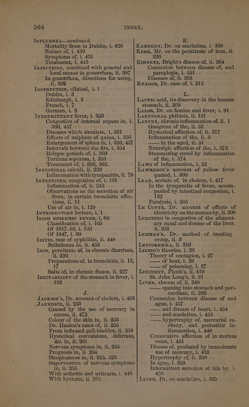 INFLUENZA—continued. Mortality from in Dublin, i. 426 Nature of, i. 430 Symptoms of, i. 431 Treatment, i. 443 | INJECTIONS, combined with general auth local means in gonorrhea, ii. 387 In gonorrhea, directions for using, ii. 392 INSTRUCTION, clinical, i. I Dublin, i. 3 Edinburgh, i. 3 French, i. 7 German, i. 9 INTERMITTENT fever, i. 353 Congestion of internal organs in, i. 360, 457 Diseases which simulate, i. 361 Effects of sulphate of quina, i. 356 Enlargement of spleen in, i. 359, 457 Intervals between the fits, i. 354 Relapse periods of, i. 369 Tertiana soporosa, i. 358 Treatment of, i. 356, 362. INTESTINAL Calculi, ii. 223 Inflammation with tympaunitis, ii. 78 INTESTINES, congestion of, i. 131 Inflammation of, ii. 242 Observations on the secretion of air from, in certain bronchitic affec- tions, ii, 11 Use of air in, i, 129 IntTRopucTorY lecture, i. 1 IRISH EPIDEMIC FEVER, i, 82 Classification of, i. 105 Of 1817-18, i. 102 Of 1847, i. 90 TriTIs, case of syphilitic, li. 448 Belladonna in, ii. 452 Tron, pernitrate of, in chronic diarrhea, li. 226 Preparations of, in bronchitis, i ii. 13, ] Salts of, in chronic fluxes, ii. 227 IRRITABILITY of the stomach in fever, i. 192 J ACKsoN’s, Dr. account of cholera, i. 403 J AUNDICE, li. 253 Caused by the use of mercury in excess, ii. 475 Colour of the skin in, ii. 253 Dr. Hanlon’s cases of, ii. 255 From inflamed gall-bladder, ii. 259 Hysterical convulsions, delirium, &amp;e. in, ii. 261 Nervous symptoms in, ii. 255 Prognosis in, ii, 254 Sleeplessness in, ii. 255, 523 Supervention of nervous symptoms in, ii. 255 With arthritis and urticaria, i. 446 With hysteria, ii, 261 Connexion between disease of, and paraplegia, i. 551 Diseases of, ii. 263 Kwaces, Dr. case of, i. 512 Lactic acid, its discovery i in the human stomach, ii. 209 LALOR, Dr. on famine and fever, i. 91 LARYNGEAL phthisis, ii. 121 LARYNX, chronic inflammation of, ii. 1 Gangrene of the, ii. 52 Hysterical affection of, ii. 317 Inflammation of the, ii. 3 —— in the aged, ii. 51 Neuralgic affection of the, i, 572 Stammering cured by inflammation of the, i. 574 Laws of inflammation, i. 52 LAWRENCE’s account of yellow -fever quoted, i. 800 LEAD, acetate of, in cholera, i..417 In the tympanitis of fever, accom- panied by intestinal congestion, 1. 132 Paralysis, 1. 505 Le ContTE, Dr. account of effects of electricity on the menses by, ii. 308 L&amp;ECHING in congestion of the aliment- ary canal and disease of the liver, ii, 251 LEHMAN’s, Dr. croup, li. 3 LEUCORRHG@A, ii. 316 LiExBrIa’s theories, i. 26 Theory of contagion, i. 27 —— of heat, i. 29 of poisoning, i. 27 LINIMENT,. Plenk’s, ii. 419 St. John Long’s, ii. 21 LIVER, abscess of, ii. 248 — opening into stomach and peri- cardium, ii. 233 Connexion between disease of and ague, i. 457 ——.. and disease of heart, i. 454 —— and scarlatina, i. 453 —— hypertrophy of, mercurial ca- chexy, and periostitic in- flammation, 1. 448 Consecutive affection of in morbus coxe, i. 451 Disease of, produced by immoderate use of mercury, i, 452 Hypertrophy of, ii. 250 In ague, i. 359 Intermittent secretion of bile by, i 450 Luoyp, Dr. on scarlatina, i,.325 . method of treating