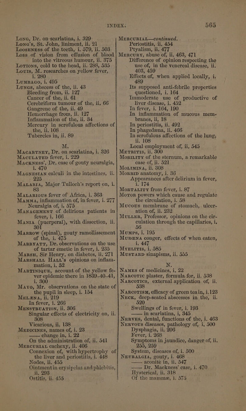 Lone’s, St. John, liniment, dig 21 LoosENEss of the teeth, i. 579, ii. 503 Periostitis, li. 454 Ptyalism, ii. 477 into the vitreous humour, ii. 375 Lortons, cold to the head, ii. 288, 535 Louis, M. researches on yellow fever, i, 280 LumBaco, i. 495 © Lunes, abscess of the, ii. 43 Bleeding from, ii. 127 Cancer of the, ii. 61 Cerebriform tumour of the, ii, 66 Gangrene of the, ii. 49 Hemorrhage from, ii. 127 Inflammation of the, ii. 34 Mercury in scrofulous affections of the, ii. 108 Tubercles in, ii. 89 M. Macartney, Dr. on scarlatina, i MacuLatTepn fever, i. 229 Macxness’, Dr. case of gouty neuralgia, i. 470 MacGneEsIAN calculi in the intestines, ii. 225 Mauaria, Major Tulloch’s report on, i. 83 i. 326 Maxarious fever of Africa, i. 363 Mamma, inflammation of, in fever, i. 277 Neuralgia of, i. 575 MANAGEMENT of delirious patients in fever, i. 166 Mania puerperal, with dissection, ii. 301 Marrow (spinal), gouty ramollissement of the, i. 475 MARRYATT, Dr. observations on the use of tartar emetic in fever, i. 235 Marsu, Sir Henry, on diabetes, ii. 271 MarsHatt Hauw’s opinions on inflam- ; mation, i. 52 MARTINIQUE, account of the yellow fe- ver epidemic there in 1839-40-41, i. 300 ! Mayo, Mr. observations on the state of the pupil in sleep, i. 154 MELANA, ii. 219 In fever, i. 266 MENSTRUATION, li. 306 Singular effects of electricity on, il. 308 Vicarious, ii. 138 MEDICINES, names of, i. 23 —— change in, i. 22 On the administration of, ii. 541 MERCURIAL cachexy, li. 406 Connexion of, with hypertrophy of the liver and periostitis, i..448 Nodes, ii. 455 ~ Ointmentin erysipelas and pelepits, ii, 293 Ostitis, ii. 455 Difference of opinion respecting the use of, in the venereal disease, ii. 403, 459 ae of, when applied locally, i Its supposed anti-febrile properties questioned, i. 164 Immoderate use of productive of liver disease, i. 452 In fever, i. 164, 190 In inflammation of mucous mem- branes, ii, 18 In periostitis, ii. 492 In phagedeena, ii. 466 In scrofulous affections of the lung, ii. 108 Local employment of, ii, 545 METRITIS, ii. 300 Mosinity of the sternum, a remarkable case of, ii. 52] Mouimina, i. 308 Morsip anatomy, 1. 36 ee after delirium in fever, i, 174 Morratity from fever, i. 87 Moror powers which cause and regulate the circulation, i. 58 Mucous membrane of stomach, ation of, ii. 232 MULLER, Professor, opinions on the cir- culation through the capillaries, i, 56 Mumps, i. 195 Murena conger, effects of when eaten, i. 447 ulcer- MuUsTARD sinapisms, ii. 555 Names of medicines, i. 22 Narcoric plaster, formula. for, ii. 538 Narcotics, external application of, ii. 538 NaRcorisq, efficacy of green teain, i 1,123 Neck, deep-seated abscesses in the, ii. ; 520 Swellings of in fever, i. 193 in scarlatina, i, 345 Nerves, dental, functions of the, i. 463 NERVOUS diseases, pathology of,. i, 500 Dysphagia, ii, 206 Fever, i. 268 Symptoms i in jaundice, danger of, ii. 255, 259 System, diseases of, i. 500 NEURALGIA, gouty, 1. 468 aconite in, li. 547 Dr. Mackness’ case, i. 470 Hysterical, ii. 318 Of the mamme, i. 575