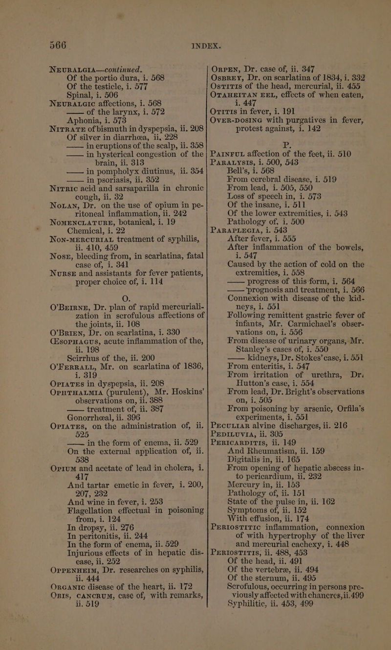 366. NEURALGIA—continued. Of the portio dura, i. 568 Of the testicle, i. 577 Spinal, i. 506 NEURALGIC affections, i. 568 of the larynx, i. 572 Aphonia, i. 573 NitrRaTE of bismuth in dyspepsia, ii. 2U8 Of silver in diarrhea, ii,.228 in eruptions of the scalp, ii. 358 in hysterical congestion of the brain, ii. 313 in pompholyx diutinus, ii. 354 in psoriasis, ii, 352 Nitric acid and sarsaparilla in chronic cough, ii. 32 Nouan, Dr. on the use of opium in pe- ritoneal inflammation, ii. 242 NoMENCLATURE, botanical, i. 19 Chemical, i. 22 Non-MERCURIAL treatment of syphilis, ii. 410, 459 Nose, bleeding from, in scarlatina, fatal case of, i. 341 Norse and assistants for fever patients, proper choice of, i. 114 0% O’BErIRNE, Dr. plan of rapid mercuriali- zation in scrofulous affections of the joints, ii. J08 O’Brien, Dr. on scarlatina, i. 330 (2sopHacus, acute inflammation of the, i. 198 Scirrhus of the, ii. 200 O’FERRALL, Mr. on scarlatina of 1836, i. 319 OPIATES in dyspepsia, ii. 208 OpHTHALMIA (purulent), Mr. Hoskins’ observations on, il. 3888 treatment of, ii. 387 Gonorrheeal, ii. 396 OPIATES, on the administration of, ii. 525 —— in the form of enema, ii. 529 On the external application of, ii. 538 Orium and acetate of lead in cholera, i. And tartar emetic in fever, i. 200, 207, 232 And wine in fever, i. 253 Flagellation effectual in poisoning from, i. 124 In dropsy, ii. 276 In peritonitis, ii. 244 Injurious effects of in hepatic dis- ease, ii. 252 OPPENHEIM, Dr. researches on syphilis, li. 444 ORGANIC disease of the heart, ii. 172 OrIs, CANCRUM, case of, with remarks, ii. 519 OrRPEN, Dr. case of, ii. 347 OssREyY, Dr. on scarlatina of 1834, i. 332 OstiT1s of the head, mercurial, ii. 455 OTAHEITAN EEL, effects of when eaten, i. 447 Orrrts in fever, i. 191 OVER-DOSING with purgatives in fever, protest against, i. 142 Yr. PAINFUL affection of the feet, ii. 510 PaRALysis, i. 500, 543 Bell’s, i. 568 From cerebral disease, i. 519 From lead, i. 505, 550 Loss of speech in, i. 573 Of the insane, i. 511 Of the lower extremities, i. 543 Pathology of, i. 500 PARAPLEGIA, i. 543 After fever, i. 555 After inflammation of the bowels, i, 547 Caused by the action of cold on the extremities, i. 558 progress of this form, i. 564 —— prognosis and treatment, i. 566 Connexion with disease of the kid- neys, i. 551 Following remittent gastric fever of infants, Mr. Carmichael’s obser- vations on, i. 556 . From disease of urinary organs, Mr. Stanley’s cases of, i. 550 kidneys, Dr. Stokes’ case, i. 551 From enteritis, i. 547 From irritation of urethra, Hutton’s case, i. 554 From lead, Dr. Bright’s observations on, 1. 505 From poisoning by arsenic, Orfila’s experiments, i. 551 PECULIAR alvine discharges, ii. 216 PEDILUVIA, ii. 305 PERICARDITIS, ii. 149 And Rheumatism, ii. 159 Digitalis in, ii, 165 From opening of hepatic abscess in- to pericardium, ii, 232 Mercury in, ii. 153 Pathology of, ii. 151 State of the pulse in, ii. 162 Symptoms of, ii. 152 With effusion, ii. 174 PERIOSTITIC inflammation, connexion of with hypertrophy of the liver PERIOSTITIS, ii. 488, 453 Of the head, ii. 491 Of the vertebre, ii. 494 Of the sternum, ii. 495 Scrofulous, occurring in persons pre- viously affected with chancres,ii.499 Syphilitic, ii, 453, 499 Dr: