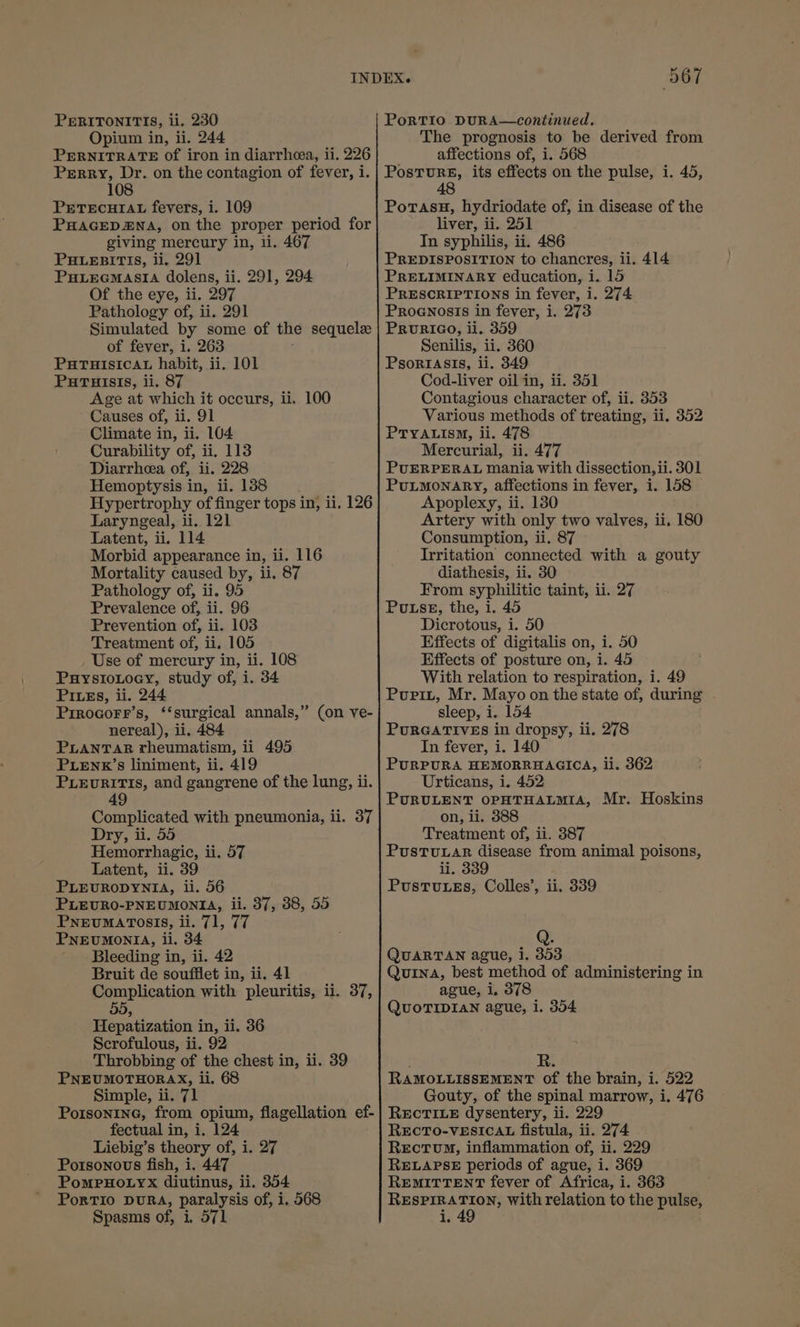 Opium in, ii. 244 PERNITRATE Of iron in diarrhea, ii. 226 Perry, Dr. on the contagion of fever, i. 108 PETECHIAL fevers, i. 109 PHAGEDENA, on the proper period for giving mercury in, 1i. 467 PHLEBITIS, ii, 291 PHLEGMASIA dolens, ii. 291, 294 Of the eye, ii. 297 Pathology of, ii. 291 Simulated by some of the sequele of fever, i. 263 PHTHISICcCAL habit, ii. 101 PuTuisis, ii. 87 Age at which it occurs, ii. 100 Causes of, ii. 91 Climate in, ii. 104 Curability of, ii, 113 Diarrhea of, ii. 228 Hemoptysis in, ii. 138 Hypertrophy of finger tops in, ii, 126 Laryngeal, ii. 121 Latent, ii, 114 Morbid appearance in, ii. 116 Mortality caused by, ii. 87 Pathology of, ii. 95 Prevalence of, ii. 96 Prevention of, ii. 103 Treatment of, ii. 105 Use of mercury in, ii. 108 PuystoLoey, study of, i. 34 PILEs, ii. 244 Prrocorr’s, ‘‘surgical annals,” (on ve- nereal), ii. 484 PLANTAR rheumatism, ii 495 PLENK’s liniment, ii. 419 PLEURITIS, and gangrene of the lung, ii. 49 Complicated with pneumonia, ii. 37 Dry, ii. 55 Hemorrhagic, ii. 57 Latent, ii. 39 PLEURODYNIA, ii. 56 PLEURO-PNEUMONIA, ii. 37, 38, 55 PNEvUMATOSIS, ii. 71, 77 PNEUMONIA, ii. 34 Bleeding in, ii. 42 Bruit de soufflet in, ii. 41 Complication with pleuritis, ii. 37, Hepatization in, ii. 36 Scrofulous, ii. 92 Throbbing of the chest in, ii. 39 PNEUMOTHORAX, ii, 68 Simple, ii. 71 Porsonine, from opium, flagellation ef- fectual in, i, 124 Liebig’s theory of, i. 27 Potsonovws fish, i. 447 PomMPHOLYX diutinus, ii. 354 PorTio DuRA, paralysis of, i. 568 Spasms of, i, 571 ‘567 The prognosis to be derived from affections of, i. 568 eet its effects on the pulse, i. 45, 4 PorasH, hydriodate of, in disease of the liver, ii. 251 In syphilis, ii. 486 PREDISPOSITION to chancres, ii. 414 PRELIMINARY education, i. 15 PRESCRIPTIONS in fever, i. 274 Proenosts in fever, i. 273 PRURIGO, ii. 359 Senilis, ii. 360 Psoriasis, ii. 349 Cod-liver oil in, ii. 351 Contagious character of, ii. 353 Various methods of treating, ii. 352 PTYALISM, li. 478 Mercurial, ii. 477 PUERPERAL mania with dissection, ii. 301 PULMONARY, affections in fever, i. 158 Apoplexy, ii. 130 Artery with only two valves, ii. 180 Consumption, ii. 87 Irritation connected with a gouty diathesis, ii. 30 From syphilitic taint, ii. 27 PuLse, the, i. 45 Dicrotous, i. 50 Effects of digitalis on, i. 50 Effects of posture on, i. 45 With relation to respiration, i. 49 Purizt, Mr. Mayo on the state of, during - sleep, i. 154 PourGArives in dropsy, ii. 278 In fever, i. 140 PURPURA HEMORRHAGICA, il. 362 Urticans, i. 452 PURULENT OPHTHALMIA, Mr. Hoskins on, ii. 388 Treatment of, ii. 387 PustTu Lar disease from animal poisons, ii. 339 PustTuuLes, Colles’, ii. 339 QUARTAN ague, i. 353 Quina, best method of administering in ague, i, 378 QUOTIDIAN ague, i. 354 RAMOLLISSEMENT of the brain, i. 522 Gouty, of the spinal marrow, i, 476 REcTILE dysentery, ii. 229 RECTO-VESICAL fistula, ii. 274 Rectum, inflammation of, ii. 229 RELAPSE periods of ague, i. 369 REMITTENT fever of Africa, i. 363 RESPIRATION, with relation to the pulse, i;