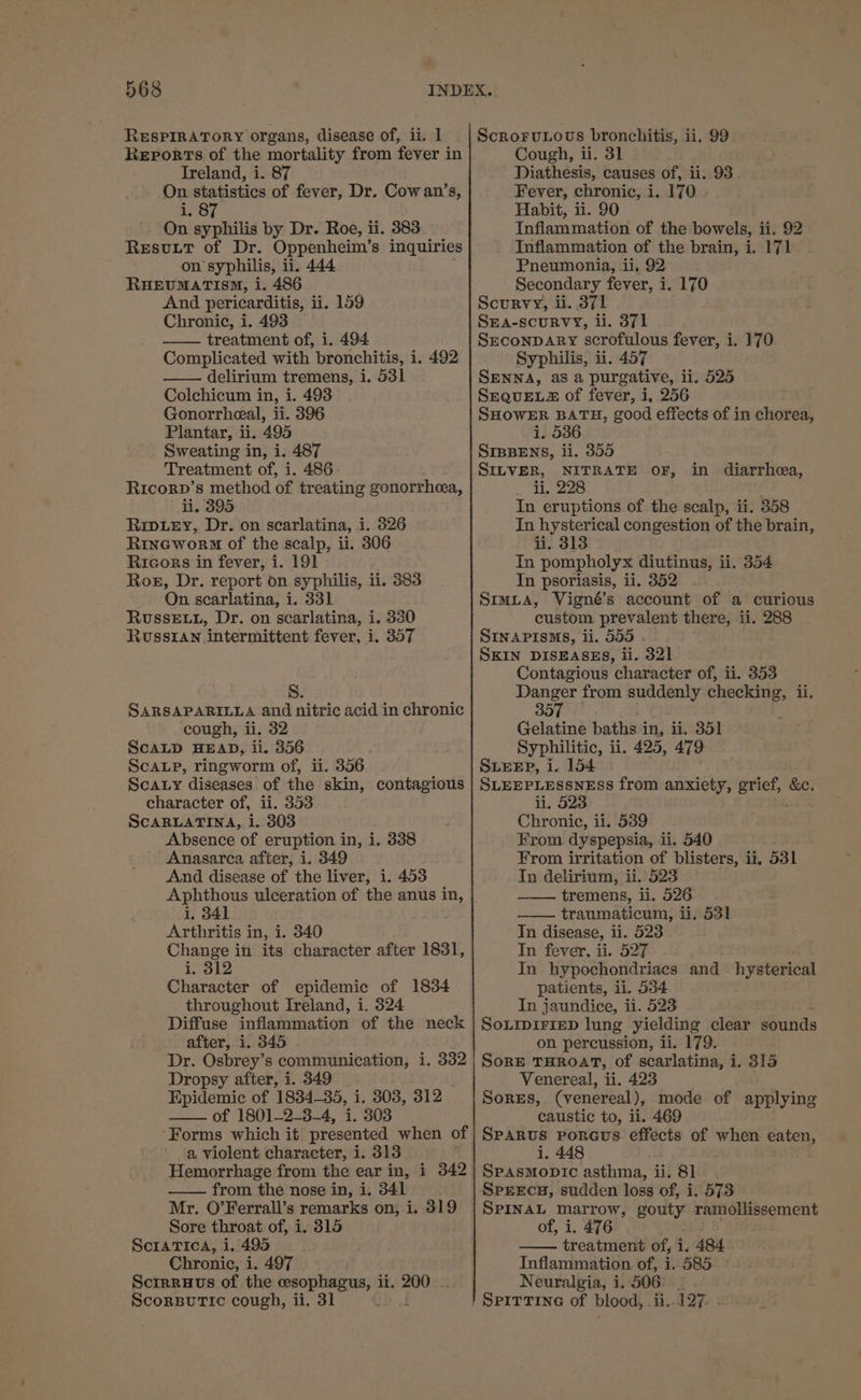 RESPIRATORY organs, disease of, ii. 1 Reports of the mortality from fever in Ireland, i. 87 On statistics of fever, Dr. Cowan’s, i. 87 On syphilis by Dr. Roe, ii. 383 Resutt of Dr. Oppenheim’s inquiries on syphilis, ii. 444 RHEUMATISM, i. 486 And pericarditis, ii. 159 Chronic, i. 493 — treatment of, i. 494 Complicated with bronchitis, i. 492 delirium tremens, i. 531 Colchicum in, i. 493 Gonorrheeal, ii. 396 Plantar, ii. 495 Sweating in, i. 487 Treatment of, i. 486 Ricorp’s method of treating gonorrhea, li. 395 Rip.ey, Dr. on scarlatina, i. 326 Rineworm of the scalp, ii. 306 Ricors in fever, i. 191 - Roe, Dr. report on syphilis, ii. 383 On scarlatina, i. 331 RvssEtt, Dr. on scarlatina, i. 330 RusSIAN intermittent fever, i. 357 S. SARSAPARILLA and nitric acid in chronic cough, ii. 32 ScALP, ringworm of, ii. 356 Scaty diseases of the skin, contagious character of, ii. 353 SCARLATINA, i. 303 Absence of eruption in, i. 338 Anasarea after, i. 349 And disease of the liver, i. 453 Aphthous ulceration of the anus in, i, 341 Arthritis in, i. 340 Change in its character after 1831, i. 312 Character of epidemic of 1834 throughout Ireland, i. 324 Diffuse inflammation of the neck after, i. 345 Dr. Osbrey’s communication, i. 332 Dropsy after, i. 349 Epidemic of 1834-35, i. 303, S19) —— of 1801-234, 4. S03 ‘Forms which it presented when of a violent character, i. 313 Hemorrhage from the ear in, i 342 from the nose in, i. 341 Mr. O’Ferrall’s remarks on, i. 319 Sore throat of, i. 315 ScraTica, i. 495 Chronic, i. 497 Scrrruvs of the cesophagus, ii. 200 - Scorpuric cough, ii. 31 f ScroruLous bronchitis, ii. 99 Cough, ii. 31 Diathesis, causes of, ii. 93. Fever, chronic, i. 170 Habit, ii. 90 Inflammation of the bowels, ii. 92 Inflammation of the brain, i. 171 Pneumonia, ii, 92 Secondary fever, i. 170 Scurvy, ii. 37. 1 SEA-SCURVY, li. 371 SrconpDary scrofulous fever, i. ate Syphilis, ii. 457 SENNA, as a purgative, ii. 525 SEQUELZ of fever, i, 256 SHOWER BATH, good effects of in chorea, i. 536 SIBBENS, li. 355 SILVER, NITRATE OF, _ li, 228 ; In eruptions of the scalp, ii. 358 In hysterical congestion of the brain, ii. 313 In pompholyx diutinus, ii. 354 In psoriasis, ii. 352 SimL3a, Vigné’s account of a curious custom prevalent there, ii. 288 SINAPISMS, ii. 555 . SKIN DISEASES, ii. 32] Contagious character of, ii. 353 Danger from suddenly checking, ii. 357 Gelatine baths in, ii. 351 SLEEP, i. 154 SLEEPLESSNESS from anxiety, pbs &amp;e. li. 523 Chronic, ii. 539 From dyspepsia, ii, 540 iy . From irritation of blisters, it, 531 In delirium, ii. 523 tremens, ii. 526 traumaticum, ii, 531 In disease, ii. 523 In fever, ii. 527 In hypochondriacs and hysterical patients, ii. 534 In jaundice, ii. 523 SOLIDIFIED lung yielding clear sounds on percussion, ii. 179 SorE THROAT, of scarlatina, i. 315 Venereal, ii. 423 Sores, (venereal), mode of applying caustic to, ii. 469 SPARUS Poreus effects of when eaten, i. 448 SpasMopic asthma, ii. 81 Sprercs, sudden loss of, i. 573 SPINAL marrow, gouty ramollissement of, i. 476 treatment of, i. 484 Inflammation of, i. 585 Neuralgia, i. 506 in diarrhea,