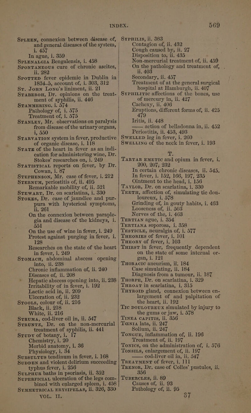 SPLEEN, connexion between disease of, and general diseases of the system, i. 457 In ague, i. 359 SpLENALGIA Bengalensis, i. 458 SPONTANEOUS cure of chronic ascites, li, 282 Sprottrep fever epidemic in Dublin in 1834—5, account of, i. 303, 312 Str. Joun Lone’s liniment, ii. 2] ment of syphilis, ii. 446 STAMMERING, i. 574 Pathology of, i. 575 Treatment of, i. 575 STANLEY, Mr. observations on paralysis from disease of the urinary organs, i, 550 STARVATION system in fever, productive of organic disease, i. 118 SrTaTE of the heart in fever as an indi- cation for administering wine, Dr. Stokes’ researches on, i. 249 STATISTICAL reports on fever, by Dr. Cowan, i. 87 StrerHenson, Mr. case of fever, i. 212 STERNUM, periostitis of, ii. 495 Remarkable mobility of, ii. 521 StTEwaRT, Dr. on scarlatina, i. 330 Stoxes, Dr. case of jaundice and pur- pura with hysterical symptoms, li. 261 On the connexion between paraple- gia and disease of the kidneys, 1. 551 ; On the use of wine in fever, i. 249 Protest against purging in fever, i. 1 Researches on the state of the heart in fever, i. 249 Stromacu, abdominal abscess opening into, i. 238 Chronic inflammation of, ii, 240 Diseases of, ii. 208 Hepatic abscess opening into, 11. 238 Irritability of in fever, i. 192 Lactic acid in, ii. 209 Ulceration of, ii. 232 Stroons, colour of, ii. 216 Black, ii. 218 White, ii. 216 Struma, cod-liver oil in, ii. 547 Srruntz, Dr. on the non-mercurial treatment of syphilis, ii. 441 Strupy of botany, i. 17 Chemistry, i. 20 Morbid anatomy, i. 36 Physiology, i. 34 SuspsuLtus tendinum in fever, i. 168 SupDEN and violent delirium succeeding typhus fever, i. 256 Sutpuor baths in psoriasis, ii. 352 SUPERFICIAL ulceration of the legs com- bined with enlarged spleen, i. 458 SYMMETRICAL ERYSIPELAS, ii, 326, 330 VOL, II. 569 SYPHILIS, li. 383 Contagion of, ii. 432 Cough caused by, ii. 27 Disposition to, ii. 435 Non-mercurial treatment of, ii. 459 On the pathology and treatment of, . ii. 403 Secondary, ii. 457 Treatment of at the general surgical hospital at Hamburgh, ii. 407 SypuHiuitic affections of the bones, use of mercury in, ii. 427 Cachexy, ii. 406 eee ie different forms of, ii. 425 Tritis, ii. 448 action of belladonna in, ii. 452 Periostitis, ii. 453, 493 SWELLED leg in fever, i. 260 - SWELLING of the neck in fever, i. 193 ie TARTAR EMETIC and opium in fever, i, 200, 207; 232 In certain chronic diseases, ii. 545. In fever, i. 152, 166, 197, 235 Ointment to the head, i. 156 TAyLor, Dr. on scarlatina, i. 330 TEETH, affection of, simulating tic dou-' loureux, i. 578 Grinding of, in gouty habits, i. 463 Looseness of, ii. 503 Nerves of the, i. 463 TERTIAN ague, i. 354 TERTIANA soporosa, i. 358 TESTICLE, neuralgia of, i. 577 THEORIES of fever, i. 101 Tueory of fever, i. 103 TuirsT in fever, frequently dependent on the state of some internal or- gan, i. 12] THORACIC aneurism, ii. 184 Case simulating, ii. 184 Diagnosis from a tumour, ii. 187 TuorpPE, Dr. on scarlatina, i. 329 THROAT in scarlatina, i. 315 THyRoIp gland, connexion between en- largement of and palpitation of the heart, ii. 192 Tic DOULOUREUX simulated by injury to the gums or jaw, i. 578 TINEA CAPITIS, ii. 356 Tantra lata, ii. 247 Solium, ii. 247 ToncGuE, inflammation of, ii. 196 Treatment of, ii. 197 Tonics, on the administration of, i. 576 Tonsixs, enlargement of, ii. 197 — cod-liver oil in, ii. 547 TREATMENT of fever, i. 111 b seam e case of Colles’ pustules, ii, TUBERCLES, li, 89 Causes of, ii. 93 Pathology of, ii. 95 37