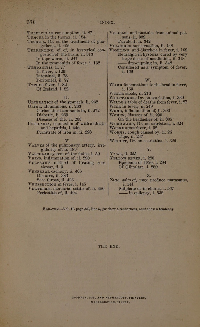 s70 . ‘TUBERCULAR consumption, iSy-~ Tumour in the thorax, ii. 184 TUOHILL, Dr. on the treatment of pha- gedeena, li. 466 TURPENTINE, oil of, in hysterical con- gestion of the brain, ii. 313 In tape worm, ii. 247 : In the tympanitis of fever, i. 132 - TYMPANITIS, li. 77 In fever, i. 129 . Intestinal, ii. 78 Peritoneal, IE Typuus fever, i. 82 Of Ireland, i. 82 , ULCERATION of the stomach, ii. 232 URINE, albuminous, ii. 263 Carbonate of ammonia in, ii. 272 Diabetic, ii. 269 © Diseases of the, ii. 263 URTICARIA, connexion of with arthritis and hepatitis, i. 446. Pernitrate of iron in, ii. 228 ¥. VauLves of the pulmonary artery, irre- gularity of, ii. 180 VASCULAR system of the foetus, i. 59 VEINS, inflammation of, ii. 290 VELPEAU’S method of oe sore throat, ii. 3 VENEREAL cachexy, i ii. 406 Diseases, ii. 383 Sore throat, ii. 423 VENESECTION in fever, i. 145 VERTEBR&amp;, mercurial ostitis of, ii. 456 Periostitis of, ii. 494 VESICLES and pustules from animal poi- sons, ii. 339 - Purulent, ii. 342 Vicarious menstruation, ii. 138 VomITING, and-diarrheea in fever, i. 169 Neuralgic in hysteria cured by very large doses of assafoetida, ii, 318 dry-cupping in, ii. 548 Considered as a symptom of fever, i, 169 i. 163 Wixpe’s table of deaths from fever, i. 87 WINE in fever, ii. 249 Woms, inflammation of, ii. 8300 Women, diseases of, ii. 290 ~ Qn the headaches of, ii. 305 WoopwaARD, Dr. on scarlatina, i. 394 WorkKHOUSE fever, 1. 92 Worms, cough caused by, ii. 26 ' Tape, ii. 247 Wricut, Dr. on poariiiinsd i. 325 Xx; Yaws, ii. 355 YELLOW FEVER, i. 280 Epidemic of 1826, i. 284 Of Gibraltar, i. 280 ZINC, salts of, may produce marasmus, i, 541 Sulphate of in chorea, i. 537 in epilepsy, i. 538 THE END.-