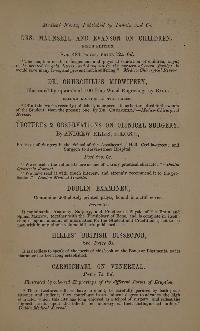 DRS. MAUNSELL AND EVANSON ON CHILDREN. FIFTH EDITION. 8vo. 484 PAGES, PRICE 12s. 6d. ‘* The chapters on the management and physical education of children, ought , ..to be printed in gold letters, and hung up in the nursery. of every family; it would save many lives, and prevent much suffering.” —Medico-Chirurgical Review. ‘DR. CHURCHILL’S MIDWIFERY, Illustrated by upwards of 100 Fine Wood Engravings by Baca. SECOND EDITION IN THE FRESS. ** Of all the works recently published, none seems to us better suited to the wants of the Student, than the present one, by Dr. CuurcuiLu,”—Medico-Chirurgical Review. LECTURES &amp; OBSERVATIONS ON CLINICAL SURGERY. By ANDREW ELLIS, F.R.C.S.L., Professor of Surgery in the School of the Apothecaries’ Hall, Cecilia-street; and Surgeon to Jervis-street Hospital. Post 8vo. 5s. ‘We consider the volume before us one of a truly practical character.” —Dublin Quarterly Journal. ‘* We have read it with much interest, and strongly recommend it to the pro- fession.”—London Medical Gazette. DUBLIN EXAMINER, Containing 200 closely printed pages, bound in a stiff. cover. Price 5s. It contains the Anatomy, Surgery, and Practice of Physic of the Brain and Spinal Marrow, together with the Physiology of Bone, and is complete in itself: comprising an amount of information for the Student and Practitioner, not to be met with in any single volume hitherto published. HILLES’ BRITISH DISSECTOR, 8vo. Price 5s. It is needless to speak of the merit of this book on the Bones or Ligaments, as its character has been long established. CARMICHAEL ON VENEREAL. Price 7s. 6d. Iilustrated by coloured Engravings of the different Forms of Eruption. ‘* These Lectures will, we have no doubt, be carefully perused by both prac- titioner and student; they contribute in an eminent degree to advance the high character which this city has long enjoyed as a school of surgery, and reflect the highest credit upon the talents and industry of their distinguished author,” Dublin Medical Journal.