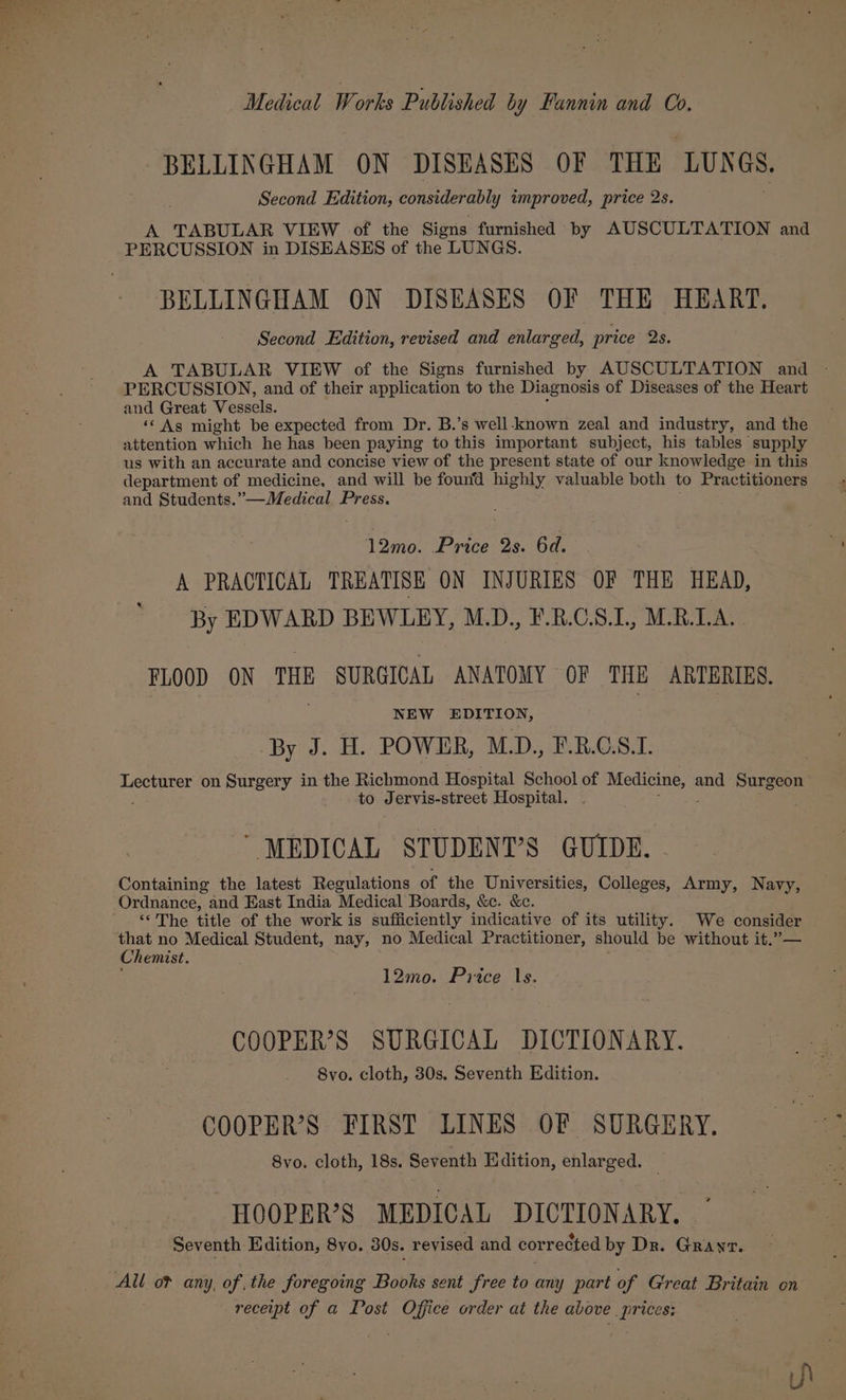 BELLINGHAM ON DISEASES OF THE LUNGS, Second Edition, considerably improved, price me. A TABULAR VIEW of the Signs furnished by AUSCULTATION and PERCUSSION in DISEASES of the LUNGS. BELLINGHAM ON DISEASES OF THE HEART. Second Edition, revised and enlarged, price 2s. A TABULAR VIEW of the Signs furnished by AUSCULTATION and PERCUSSION, and of their application to the Diagnosis of Diseases of the Heart and Great Vessels. ‘© As might be expected from Dr. B.’s well-known zeal and industry, and the attention which he has been paying to this important subject, his tables’ supply us with an accurate and concise view of the present state of our knowledge in this department of medicine, and will be found highly valuable both to Practitioners and Students.”—Medical Press. 12mo. Price 2s. 6d. A PRACTICAL TREATISE ON INJURIES OF THE HEAD, By EDWARD BEWLEY, M.D., F.R.C.S.L, M.R.LA.. FLOOD ON THE SURGICAL ANATOMY OF THE ARTERIES. NEW EDITION, By J. H. POWER, M.D., F.B.C.S.1. Lecturer on Surgery in the Richmond Hospital School of Nee and Surgeon to Jervis-street Hospital. “MEDICAL STUDENT’S GUIDE. Containing the latest Regulations of the Universities, Colleges, Army, Navy, Ordnance, and East India Medical Boards, &amp;ec. &amp;c. “‘The title of the work is sufficiently indicative of its utility. We consider that no Medical Student, nay, no Medical Practitioner, should be without it.”— Chemist. : 12mo0. Price 1s. COOPER’S SURGICAL DICTIONARY. 8vo. cloth, 30s. Seventh Edition. COOPER’S FIRST LINES OF SURGERY. 8vo. cloth, 18s. Seventh Edition, enlarged. HOOPER’S MEDICAL DICTIONARY. Seventh Edition, 8vo. 30s. revised and corrected by Dr. Grayr. All o? any, of the foregoing Books sent free to any part of Great Britain on receipt of a Post BA ps order at the above eed 3}