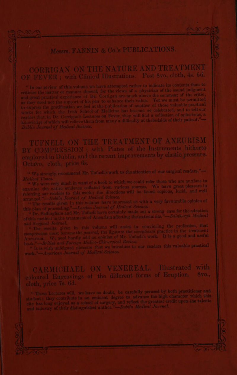 ij —otae é a i? CORRIGAN ON THE NATURE AND TREATMENT }) OF FEVER ; with Clinical Illustrations. Post 8yo, cloth, 4s. 6d. ” Tn our review of this volume we have attempted rather to indicate its contents than to criticise the matter or manner thereof, for the views of a physician of the sound judgment and great practical experience of Dr. Corrigan are much above the comment of the critic, as they need not the support of his pen to enhance their value. Yet we must be permitted to express the gratification we feel at the publication of another of those valuable practical — works for which the Irish School of Medicine has become so celebrated, and to tell our readers that, in Dr. Corrigan’s Lectures on Fever, they will find a collection of aphorisms, a knowledge of which will relieve them from many a difficulty at thebedside of their patient.”— Dublin Journal of Medical Science. -TUFNELL ON THE TREATMENT OF ANEURISM BY COMPRESSION ; with Plates of the Instruments hitherto employed in Dublin, and the recent improvements by elastic pressure. Octavo, cloth, price 6s. , = We strongly recommend Mr. Tufnell’s work to the attention of our surgical readers.”— I Medical Times. ‘6 We were very thuch in want of a book to which we could refer those who are anxious to } examine the entire evidence collated from various sources. We have great pleasure in raferring our readers to this work; the directions will be found copious, lucid, and well R arranged.”—Dublin Journal of Medical Science. . | } ' “The results given in this volame have impressed us with a very favourable opinion of \} this plan of proceeding.”—Lontdon Journal of Medical Science. be : . Dr, Bellingham and Mr. Tafnell have certainly made out a strong ease for the adoption 1 of thiis method in the treatment of Aneurism affecting the extremities.” —Edinburgh Medical \! and Surgical Journal. ae “vt . : |} &gt;The results given in. this volume will assist in convincing the profession, that - }} compression must become the general, the ligature the exceptional practice in the treatment Wt Aneurism. We need hardly add an opinion of Mr. Tufuell’s work. It is a good and useful book.”—British and Foreign Medico-Chirurgical Review. . | “Tt is with unfeigned pleasure that we introduce to our readers this valuable practical -work.”—American Journal of Medical Science. * t, © - ie CARMICHAEL ON VENEREAL. Illustrated with _ |} coloured Engravings of the different forms of Eruption. 8vo., Z | } } ase, ie iM These Lectures will, we have no doubt, be carefully perused by both practitioner and Tie student ; they contribute in an eminent degree to advance the high character which this ‘ TAS L city has long enjoyed as a school of surgery, and reflect the greatest credit upon the talents \ IL and industry of their distinguished author.” —Dublin Medical Journal. | yah i ore, (ore 5 at ¥) . . L) a . . : y an x Fae E ( Sara k aa a ‘ a ee Pl : ’ . ‘ \ j er VF Sas a : - ; ; ; | mi a aS “i . ; Lar, ‘ biog : : J 4 \ fe a 7 «&lt; han, 7 : ¢ \ ‘ i a | “* . rt 1a one. ; bat SS tia) 780 , is a. * &amp; a _ = Ae P &gt; &gt; em SE Me x on \) seven apee £ | es 58 as pwns ro cs : ‘ a z &gt; ds ee ris ¥ ab ath rr Peis Hy ee se a * eee : : na = &gt; ' i ‘te ee ~ ‘ ey, S/ = - x * \ 5 - a “ i. Ps : ; &lt;_ . , he i Wow oy \eae) a 9 7 he 7 i = 4 ed % = ie: re ¥ ust