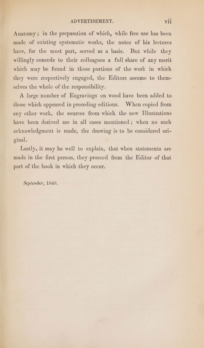Anatomy; in the preparation of which, while free use has been made of existing systematic works, the notes of his lectures have, for the most part, served as a basis. But while they willingly concede to their colleagues a full share of any merit which may be found in those portions of the work in which they were respectively engaged, the Editors assume to them- selves the whole of the responsibility. A large number of Engravings on wood have been added to those which appeared in preceding editions. When copied from any other work, the sources from which the new Illustrations have been derived are in all cases mentioned; when no such acknowledgment is made, the drawing is to be considered ori- ginal. Lastly, it may be well to explain, that when statements are made in the first person, they proceed from the Editor of that part of the book in which they occur. September, 1848.