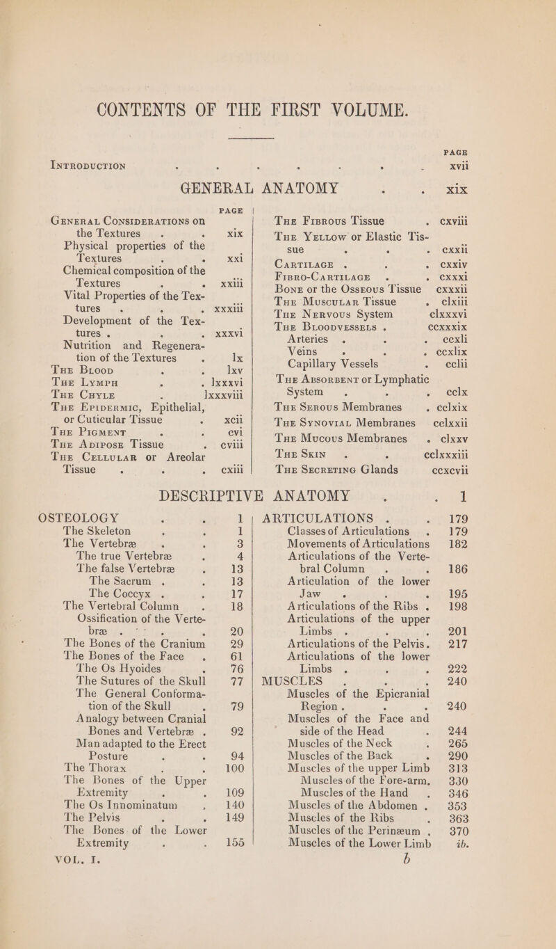 INTRODUCTION PAGE | GENERAL CoNSIDERATIONS ON the Textures. X1X Physical properties of the Textures Xxi Chemical composition of the Textures = XXili Vital Properties of ‘hie Tex- tures. . XXXiil Development of the Tex- tures . XXXV1 Nutrition and Regenera- tion of the Textures Ix Tue Broop t lxv Tue Lymru . Ixxxvi Tue CuyLe ]xxxviii Tue Eripermic, Epithelial, or Cuticular Tissue XCli Tue Pigment i evi Tue Apipose Tissue eviil Tue Cexttutar or Areolar Tissue é Cxill OSTEOLOGY The Skeleton The Vertebre The true Vertebree The false Vertebra The Sacrum The Coccyx The Vertebral Column Ossification of the Verte- bree The Bones of the Granitm The Bones of the Face The Os Hyoides The Sutures of the Skull The General Conforma- tion of the Skull Analogy between Cranial Bones and Vertebre . Man adapted to the Erect Posture ° The Thorax The Bones of the Upper Extremity The Os Tavonnnaeic The Pelvis 3 The Bones. of the Dower I 29 PAGE ; Xvli GENERAL ANATOMY : Merc d5 Tue Fisrovs Tissue CXVill Tue Ye ttow or Elastic Tis- sue 5 ‘ CXXli CaRTILAGE CXX1V Fipro-CartTiILAGE CXXxi1 Bons or the Ossrous Tissue cxxxii Tue Muscutar Tissue elxili Tue Nervous System clxxxvi Tue BLoopvEssELs . CCXXX1X Arteries. eexli Veins A . ecxlix Capillary Vessels eclii Tue ABsoRBENT OF Lampe System. ~ els Tue SERovuS fuausben ee . eclxix Tue SynoviaL Membranes cel xxii Tue Mucous Membranes . clxxv Tue Skin eclxxxiil Tue Secretine Glands ecxevil 1 ARTICULATIONS 179 Classes of Articulations 179 Movements of Articulations 182 Articulations of the Verte- bral Column 186 Articulation of the lower Jaw ‘ 195 Articulations of tie Bibs. + 198 Articulations of the MPpE? Limbs 201 Articulations of ihe Beliis. AW Articulations of the lower Limbs 222 MUSCLES 240 Muscles of the Epicranial Region . 240 Muscles of the Face ad side of the Head 244 Muscles of the Neck . 265 Muscles of the Back - 290 Muscles of the upper Limb = 313 Muscles of the Fore-arm, 330 Musclesof the Hand . 346 Muscles of the Abdomen . 353 Muscles of the Ribs 363 Muscles of the Perineum . 370 Muscles of the Lower Limb ib. Extremity VOL. 1. b