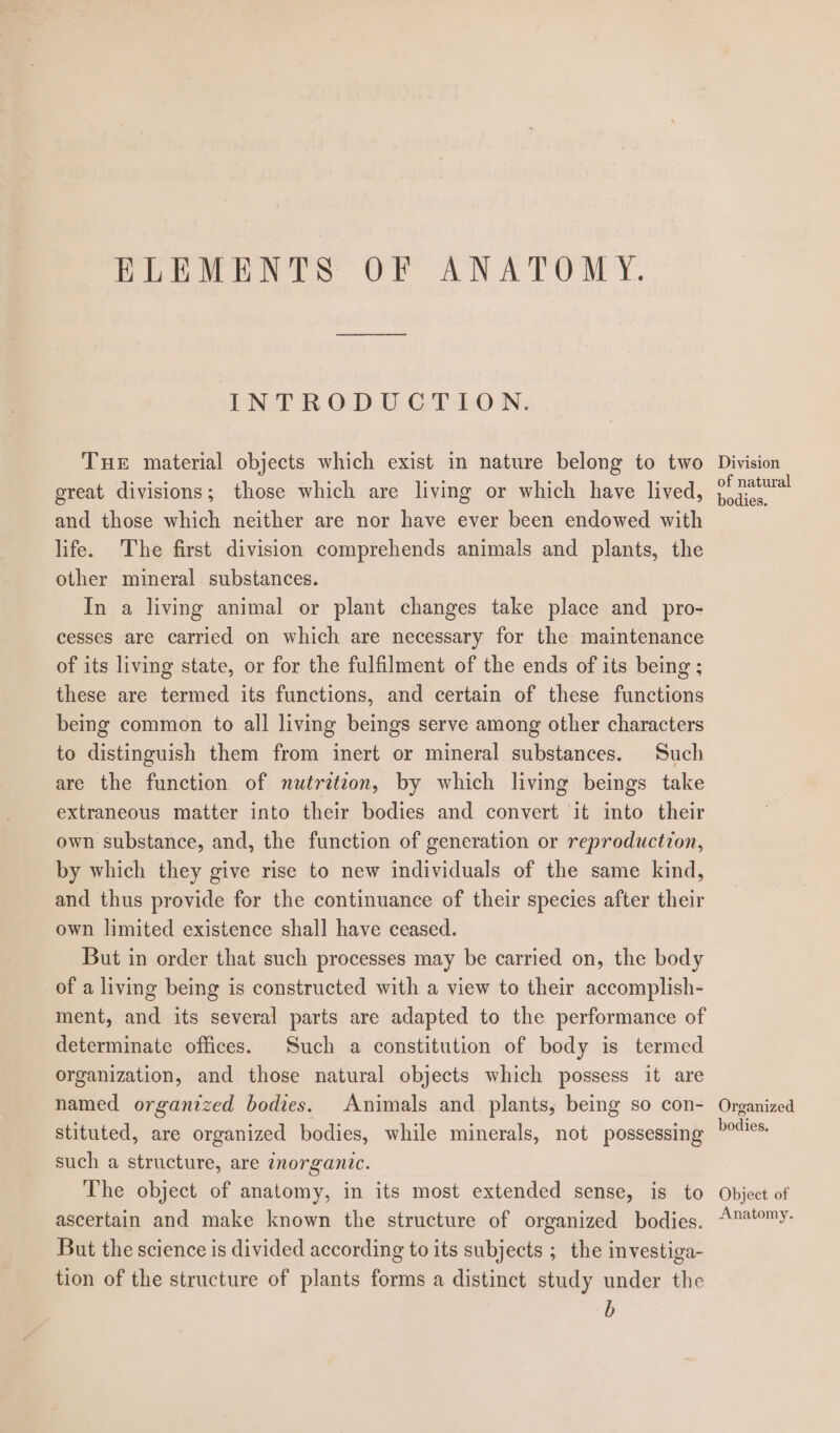 ELEMENTS OF ANATOMY. INTRODUCTION. THE material objects which exist in nature belong to two Division of natural and those which neither are nor have ever been endowed with life. The first division comprehends animals and plants, the other mineral substances. In a living animal or plant changes take place and pro- cesses are carried on which are necessary for the maintenance of its living state, or for the fulfilment of the ends of its being ; these are termed its functions, and certain of these functions being common to all living beings serve among other characters to distinguish them from inert or mineral substances. Such are the function of nutritzon, by which living beings take extraneous matter into their bodies and convert it into their own substance, and, the function of gencration or reproduction, by which they give rise to new individuals of the same kind, and thus provide for the continuance of their species after their own limited existence shall have ceased. But in order that such processes may be carried on, the body of a living being is constructed with a view to their accomplish- ment, and its several parts are adapted to the performance of determinate offices. Such a constitution of body is termed organization, and those natural objects which possess it are named organized bodies. Animals and plants, being so con- stituted, are organized bodies, while minerals, not possessing such a structure, are ¢norgantc. The object of anatomy, in its most extended sense, is to ascertain and make known the structure of organized bodies. But the science is divided according to its subjects ;_ the investiga- tion of the structure of plants forms a distinct study under the b Organized bodies. Object of Anatomy.