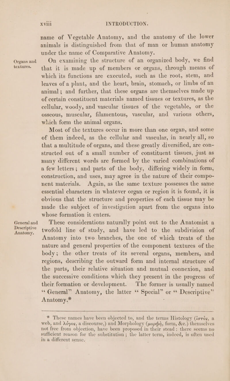 Organs and textures. General and Descriptive Anatomy. xviii INTRODUCTION. name of Vegetable Anatomy, and the anatomy of the lower animals is distinguished from that of man or human anatomy under the name of Comparative Anatomy. On examining the structure of an organized body, we find that it is made up of members or organs, through means of which its functions are executed, such as the root, stem, and leaves of a plant, and the heart, brain, stomach, or limbs of an animal; and further, that these organs are themselves made up of certain constituent materials named tissues or textures, as the cellular, woody, and vascular tissues of the vegetable, or the osseous, muscular, filamentous, vascular, and various others, which form the animal organs. Most of the textures occur in more than one organ, and some of them indeed, as the cellular and vascular, in nearly all, so that a multitude of organs, and these greatly diversified, are con- structed out of a small number of constituent tissues, just as many different words are formed by the varied combinations of a few letters; and parts of the body, differing widely in form, construction, and uses, may agree in the nature of their compo- nent materials. Again, as the same texture possesses the same essential characters in whatever organ or region it is found, it is obvious that the structure and properties of each tissue may be made the subject of investigation apart from the organs into whose formation it enters. These considerations naturally point out to the Anatomist a twofold line of study, and have led to the subdivision of Anatomy into two branches, the one of which treats of the nature and general properties of the component textures of the body; the other treats of its several organs, members, and regions, describing the outward form and internal structure of the parts, their relative situation and mutual connexion, and the successive conditions which they present in the progress of their formation or development. ‘The former is usually named ‘“* General” Anatomy, the latter ‘‘ Special” or ‘* Descriptive” Anatomy.* * These names have been objected to, and the terms Histology (iords, a web, and Adyos, a discourse,) and Morphology (nopdy, form, &amp;c.) themselves not free from objection, have been proposed in their stead: there seems no sufficient reason for the substitution; the latter term, indeed, is often used in a different sense.