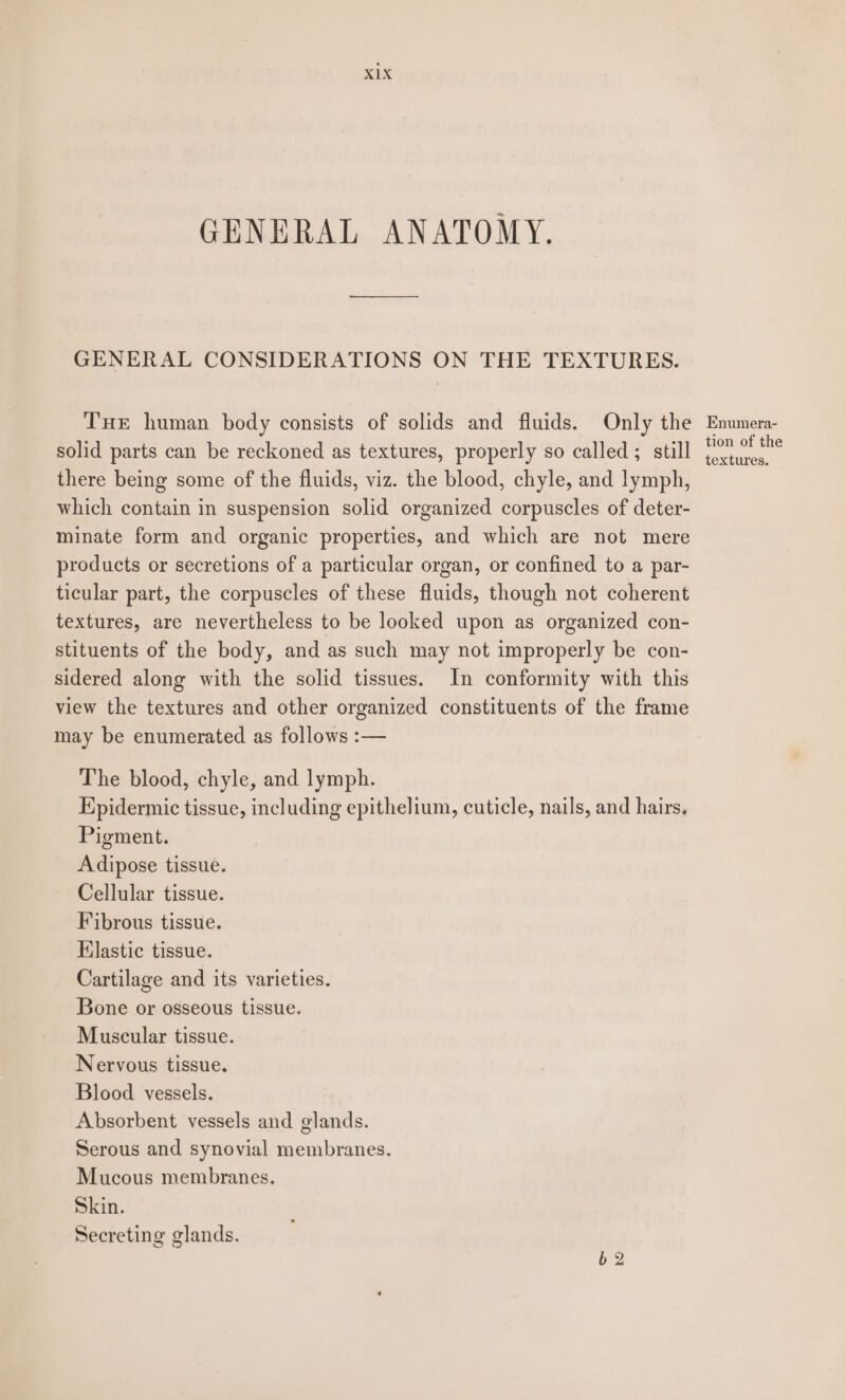 GENERAL ANATOMY. GENERAL CONSIDERATIONS ON THE TEXTURES. THe human body consists of solids and fluids. Only the Enumera- solid parts can be reckoned as textures, properly so called ; still Portia there being some of the fluids, viz. the blood, chyle, and lymph, which contain in suspension solid organized corpuscles of deter- minate form and organic properties, and which are not mere products or secretions of a particular organ, or confined to a par- ticular part, the corpuscles of these fluids, though not coherent textures, are nevertheless to be looked upon as organized con- stituents of the body, and as such may not improperly be con- sidered along with the solid tissues. In conformity with this view the textures and other organized constituents of the frame may be enumerated as follows :— The blood, chyle, and lymph. Kpidermic tissue, including epithelium, cuticle, nails, and hairs, Pigment. Adipose tissue. Cellular tissue. Fibrous tissue. Elastic tissue. Cartilage and its varieties. Bone or osseous tissue. Muscular tissue. Nervous tissue. Blood vessels. Absorbent vessels and glands. Serous and synovial membranes. Mucous membranes. Skin. Secreting glands. 62